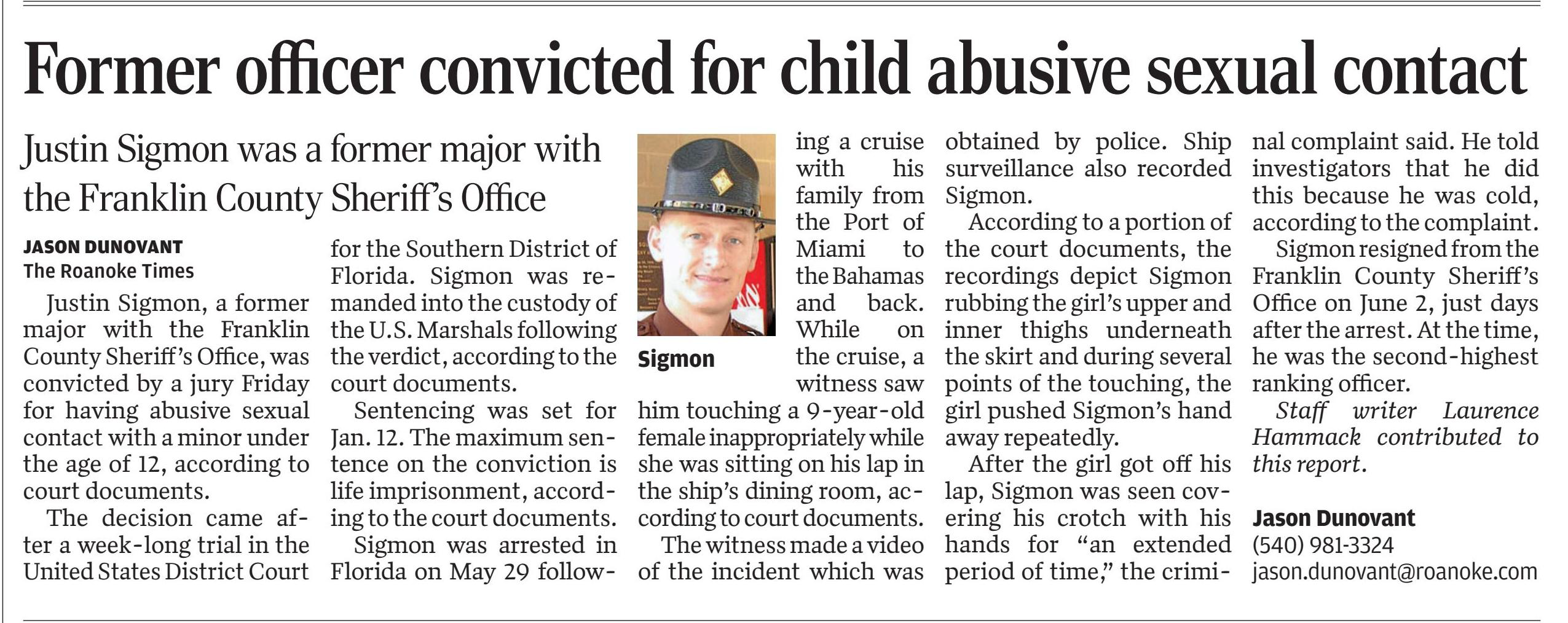 Former officer convicted for child abusive sexual contact - Former Franklin County officer convicted for child abusive sexual contact in Florida
November 18, 2023 | Roanoke Times, The (VA)
Author/Byline: JASON DUNOVANT The Roanoke Times | Page: 2A | Section: National
277 Words | Readability: Lexile: 1310, grade level(s): >12

Read News Document
Justin Sigmon, a former major with the Franklin County Sheriff's Office, was convicted by a jury Friday for having abusive sexual contact with a minor under the age of 12, according to court documents.

The decision came after a week-long trial in the United States District Court for the Southern District of Florida. Sigmon was remanded into the custody of the U.S. Marshals following the verdict, according to the court documents.

Sentencing was set for Jan. 12. The maximum sentence on the conviction is life imprisonment, according to the court documents.

Sigmon was arrested in Florida on May 29 following a cruise with his family from the Port of Miami to the Bahamas and back. While on the cruise, a witness saw him touching a 9-year-old female inappropriately while she was sitting on his lap in the ship's dining room, according to court documents.

The witness made a video of the incident which was obtained by police. Ship surveillance also recorded Sigmon.

According to a portion of the court documents, the recordings depict Sigmon rubbing the girl's upper and inner thighs underneath the skirt and during several points of the touching, the girl pushed Sigmon's hand away repeatedly.

After the girl got off his lap, Sigmon was seen covering his crotch with his hands for "an extended period of time," the criminal complaint said. He told investigators that he did this because he was cold, according to the complaint.

Sigmon resigned from the Franklin County Sheriff's Office on June 2, just days after the arrest. At the time, he was the second-highest ranking officer.

Staff writer Laurence Hammack contributed to this report.

Jason Dunovant (540) 981-3324 jason.dunovant@roanoke.com
Caption: Sigmon
