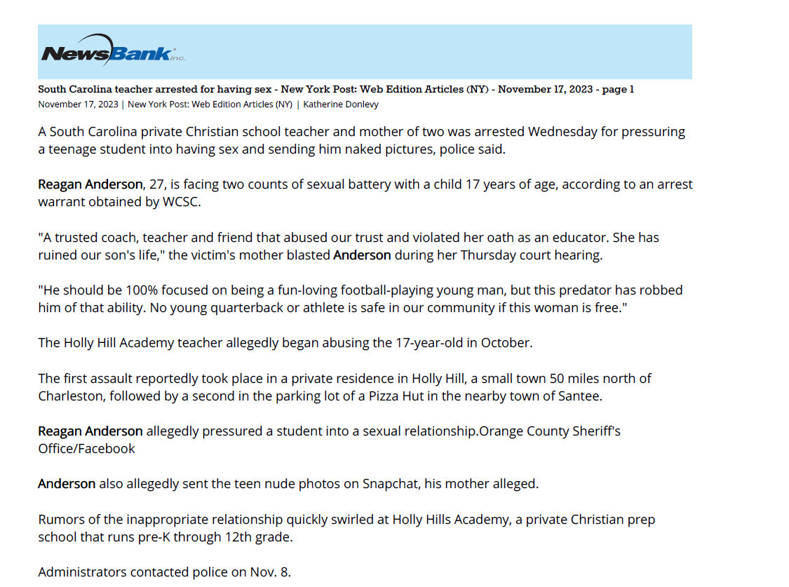 South Carolina teacher arrested for having sex - New York Post: Web Edition Articles (NY) - November 17, 2023 - page 1
November 17, 2023 | New York Post: Web Edition Articles (NY) | Katherine Donlevy
A South Carolina private Christian school teacher and mother of two was arrested Wednesday for pressuring
a teenage student into having sex and sending him naked pictures, police said.
Reagan Anderson, 27, is facing two counts of sexual battery with a child 17 years of age, according to an arrest
warrant obtained by WCSC.
"A trusted coach, teacher and friend that abused our trust and violated her oath as an educator. She has
ruined our son's life," the victim's mother blasted Anderson during her Thursday court hearing.
"He should be 100% focused on being a fun-loving football-playing young man, but this predator has robbed
him of that ability. No young quarterback or athlete is safe in our community if this woman is free."
The Holly Hill Academy teacher allegedly began abusing the 17-year-old in October.
The first assault reportedly took place in a private residence in Holly Hill, a small town 50 miles north of
Charleston, followed by a second in the parking lot of a Pizza Hut in the nearby town of Santee.
Reagan Anderson allegedly pressured a student into a sexual relationship.Orange County Sheriff's
Office/Facebook
Anderson also allegedly sent the teen nude photos on Snapchat, his mother alleged.
Rumors of the inappropriate relationship quickly swirled at Holly Hills Academy, a private Christian prep
school that runs pre-K through 12th grade.
Administrators contacted police on Nov. 8.
Anderson is a 27-year-old married mother of two.Orange County Sheriff's Office/Facebook
"Holly Hill Academy was made aware last week of allegations regarding an inappropriate relationship
between a staff member and upper school student. The administration immediately contacted law
enforcement and continues to work cooperatively with them as they investigate the allegations. " Head of
School Brandy Mullennax wrote in a letter sent to parents.
Anderson was swiftly fired from her teaching position.
On her Linkedin page, the alleged pervert described herself as "very passionate about children."
Anderson allegedly had sex with the student in a private home and in the parking lot of a Pizza Hut.Reagan
Anderson/Facebook
"I am currently a stay at home mom looking for some at home opportunities to help support my family and I,"
her biography states.
A judge set Anderson's bond at $2,500 and ordered her to wear a GPS monitor.
She was also banned from having contact with the boy she allegedly sexually abused and his family.
Copyright 2023 NYP Holdings, Inc. All rights reserved. You may create print outs of materials retrieved through this service via on-line printing or from printers
operated by NewsBank. All reproduction and distribution of such print outs and all downloading and electronic storage of materials retrieved through the
service is subject to the Copyright Act of 1976, Title 17 U S C.