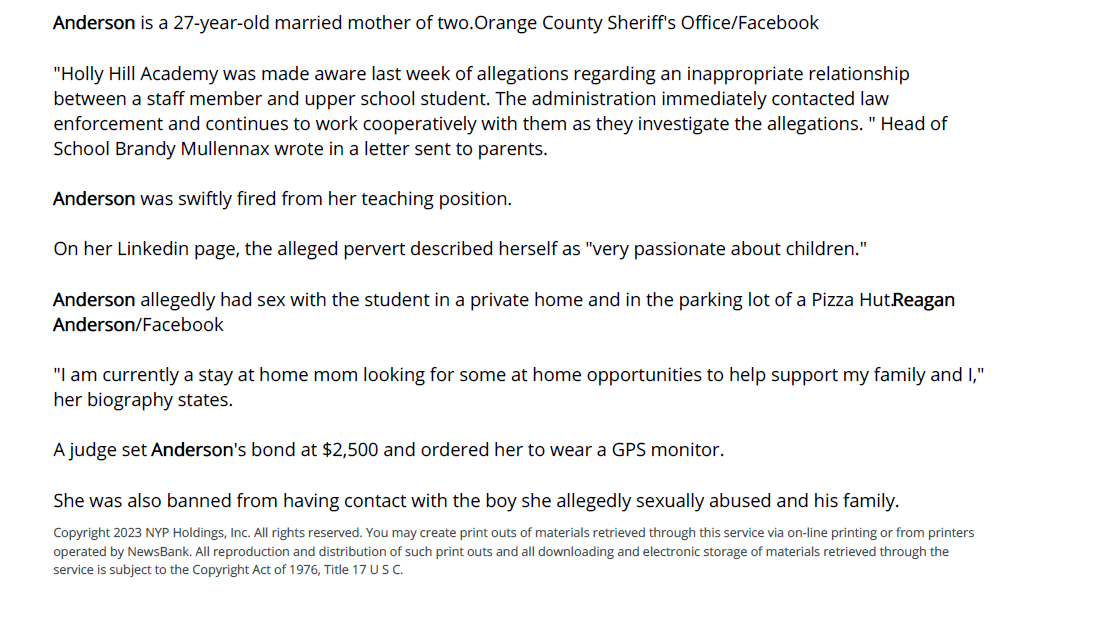 South Carolina teacher arrested for having sex - New York Post: Web Edition Articles (NY) - November 17, 2023 - page 1
November 17, 2023 | New York Post: Web Edition Articles (NY) | Katherine Donlevy
A South Carolina private Christian school teacher and mother of two was arrested Wednesday for pressuring
a teenage student into having sex and sending him naked pictures, police said.
Reagan Anderson, 27, is facing two counts of sexual battery with a child 17 years of age, according to an arrest
warrant obtained by WCSC.
"A trusted coach, teacher and friend that abused our trust and violated her oath as an educator. She has
ruined our son's life," the victim's mother blasted Anderson during her Thursday court hearing.
"He should be 100% focused on being a fun-loving football-playing young man, but this predator has robbed
him of that ability. No young quarterback or athlete is safe in our community if this woman is free."
The Holly Hill Academy teacher allegedly began abusing the 17-year-old in October.
The first assault reportedly took place in a private residence in Holly Hill, a small town 50 miles north of
Charleston, followed by a second in the parking lot of a Pizza Hut in the nearby town of Santee.
Reagan Anderson allegedly pressured a student into a sexual relationship.Orange County Sheriff's
Office/Facebook
Anderson also allegedly sent the teen nude photos on Snapchat, his mother alleged.
Rumors of the inappropriate relationship quickly swirled at Holly Hills Academy, a private Christian prep
school that runs pre-K through 12th grade.
Administrators contacted police on Nov. 8.
Anderson is a 27-year-old married mother of two.Orange County Sheriff's Office/Facebook
"Holly Hill Academy was made aware last week of allegations regarding an inappropriate relationship
between a staff member and upper school student. The administration immediately contacted law
enforcement and continues to work cooperatively with them as they investigate the allegations. " Head of
School Brandy Mullennax wrote in a letter sent to parents.
Anderson was swiftly fired from her teaching position.
On her Linkedin page, the alleged pervert described herself as "very passionate about children."
Anderson allegedly had sex with the student in a private home and in the parking lot of a Pizza Hut.Reagan
Anderson/Facebook
"I am currently a stay at home mom looking for some at home opportunities to help support my family and I,"
her biography states.
A judge set Anderson's bond at $2,500 and ordered her to wear a GPS monitor.
She was also banned from having contact with the boy she allegedly sexually abused and his family.
Copyright 2023 NYP Holdings, Inc. All rights reserved. You may create print outs of materials retrieved through this service via on-line printing or from printers
operated by NewsBank. All reproduction and distribution of such print outs and all downloading and electronic storage of materials retrieved through the
service is subject to the Copyright Act of 1976, Title 17 U S C.
