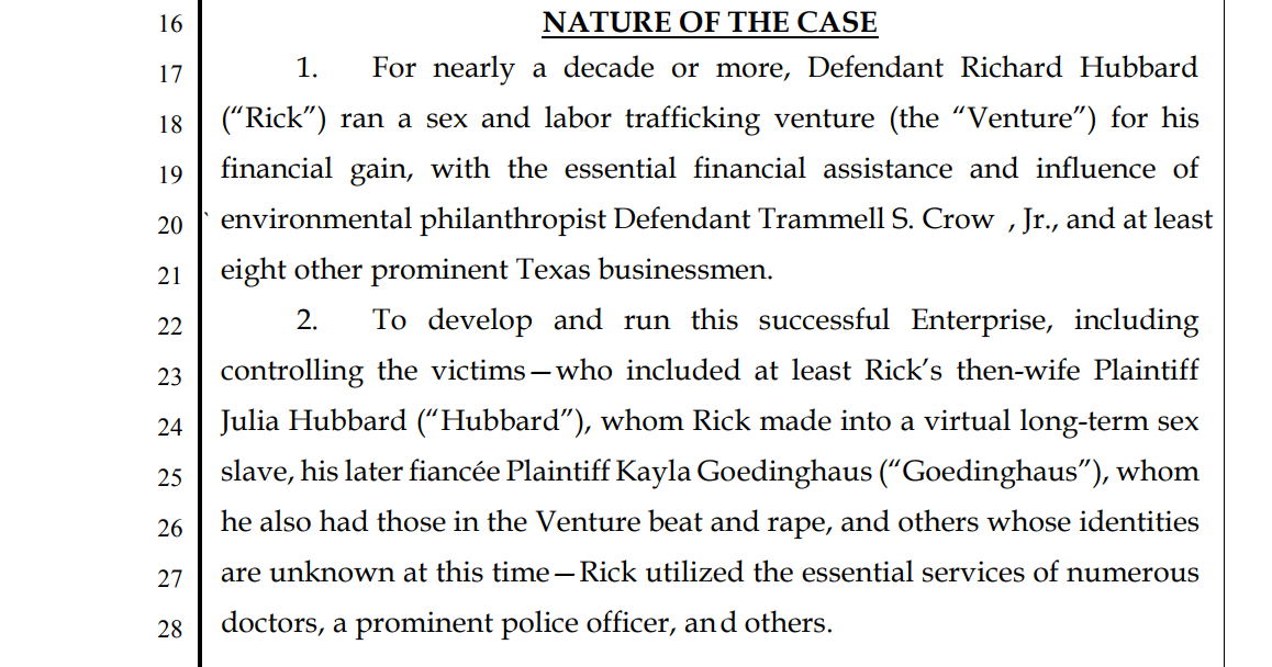 Individuals 1–20, and Doe Companies 21–30 respectfully allege as follows.
NATURE OF THE CASE
1. For nearly a decade or more, Defendant Richard Hubbard
(“Rick”) ran a sex and labor trafficking venture (the “Venture”) for his
financial gain, with the essential financial assistance and influence of
environmental philanthropist Defendant Trammell S. Crow , Jr., and at least
eight other prominent Texas businessmen.
2. To develop and run this successful Enterprise, including
controlling the victims—who included at least Rick’s then-wife Plaintiff
Julia Hubbard (“Hubbard”), whom Rick made into a virtual long-term sex
slave, his laterfiancée Plaintiff Kayla Goedinghaus (“Goedinghaus”), whom
he also had those in the Venture beat and rape, and others whose identities
are unknown at this time—Rick utilized the essential services of numerous
28 doctors, a prominent police officer, and others.