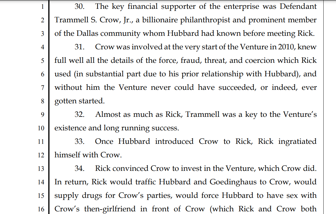 30. The key financial supporter of the enterprise was Defendant
2 Trammell S. Crow, Jr., a billionaire philanthropist and prominent member
3 of the Dallas community whom Hubbard had known before meeting Rick.
4 31. Crow was involved at the very start of the Venture in 2010, knew
5 full well all the details of the force, fraud, threat, and coercion which Rick
6 used (in substantial part due to his prior relationship with Hubbard), and
7 without him the Venture never could have succeeded, or indeed, ever
8 gotten started.
9 32. Almost as much as Rick, Trammell was a key to the Venture’s
10 existence and long running success.
11 33. Once Hubbard introduced Crow to Rick, Rick ingratiated
12 himself with Crow.
13 34. Rick convinced Crow to invest in the Venture, which Crow did.
14 In return, Rick would traffic Hubbard and Goedinghaus to Crow, would
15 supply drugs for Crow’s parties, would force Hubbard to have sex with
16 Crow’s then-girlfriend in front of Crow (which Rick and Crow both
17 videotaped and was used both for Crow’s enjoyment and to threaten
18 Hubbard), would force Goedinghaus to have sex in front of Crow (during
19 the course of one Forced Sex Party over the course of several days), and
20 would traffic other victims of the Venture to Crow at the “parties” on
21 dozens of occasions over the course of years.
22 35. Crow’s lifestyle meshed well with Rick’s activities, as Crow
23 enjoyed hosting drug-fueled parties, which were attended by many of the
24 Investor Defendants (identified below) and others, including other victims
25 of the Venture that Rick would bring to the parties. Crow particularly
26 enjoyed the use of cocaine, so much (according to Rick) that he had his
27 housekeeping staff fill containers in his home with cocaine, and refill as
28 needed on a daily basis