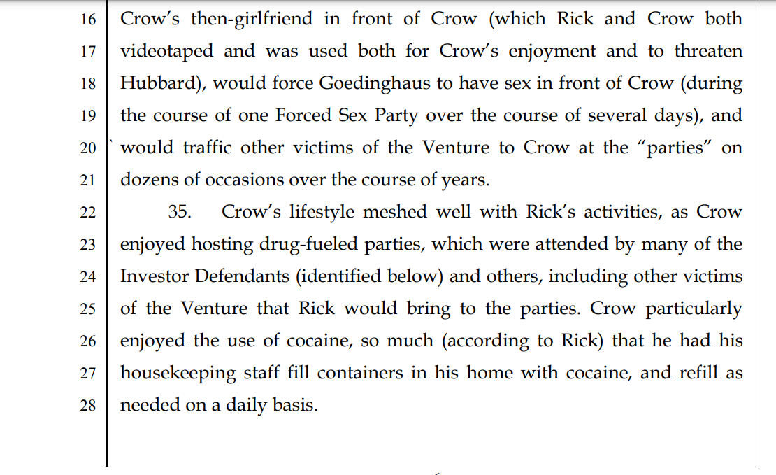 30. The key financial supporter of the enterprise was Defendant
2 Trammell S. Crow, Jr., a billionaire philanthropist and prominent member
3 of the Dallas community whom Hubbard had known before meeting Rick.
4 31. Crow was involved at the very start of the Venture in 2010, knew
5 full well all the details of the force, fraud, threat, and coercion which Rick
6 used (in substantial part due to his prior relationship with Hubbard), and
7 without him the Venture never could have succeeded, or indeed, ever
8 gotten started.
9 32. Almost as much as Rick, Trammell was a key to the Venture’s
10 existence and long running success.
11 33. Once Hubbard introduced Crow to Rick, Rick ingratiated
12 himself with Crow.
13 34. Rick convinced Crow to invest in the Venture, which Crow did.
14 In return, Rick would traffic Hubbard and Goedinghaus to Crow, would
15 supply drugs for Crow’s parties, would force Hubbard to have sex with
16 Crow’s then-girlfriend in front of Crow (which Rick and Crow both
17 videotaped and was used both for Crow’s enjoyment and to threaten
18 Hubbard), would force Goedinghaus to have sex in front of Crow (during
19 the course of one Forced Sex Party over the course of several days), and
20 would traffic other victims of the Venture to Crow at the “parties” on
21 dozens of occasions over the course of years.
22 35. Crow’s lifestyle meshed well with Rick’s activities, as Crow
23 enjoyed hosting drug-fueled parties, which were attended by many of the
24 Investor Defendants (identified below) and others, including other victims
25 of the Venture that Rick would bring to the parties. Crow particularly
26 enjoyed the use of cocaine, so much (according to Rick) that he had his
27 housekeeping staff fill containers in his home with cocaine, and refill as
28 needed on a daily basis