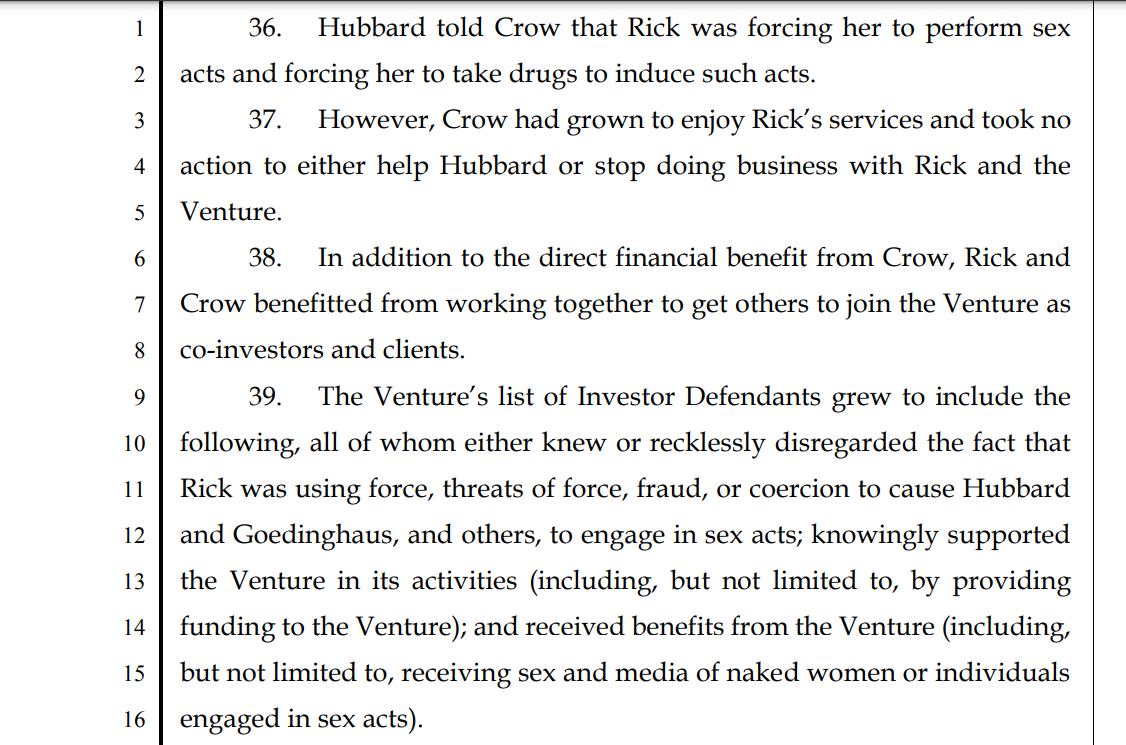 Hubbard told Crow that Rick was forcing her to perform sex
2 acts and forcing her to take drugs to induce such acts.
3 37. However, Crow had grown to enjoy Rick’s services and took no
4 action to either help Hubbard or stop doing business with Rick and the
5 Venture.
6 38. In addition to the direct financial benefit from Crow, Rick and
7 Crow benefitted from working together to get others to join the Venture as
8 co-investors and clients.
9 39. The Venture’s list of Investor Defendants grew to include the
10 following, all of whom either knew or recklessly disregarded the fact that
11 Rick was using force, threats of force, fraud, or coercion to cause Hubbard
12 and Goedinghaus, and others, to engage in sex acts; knowingly supported
13 the Venture in its activities (including, but not limited to, by providing
14 funding to the Venture); and received benefits from the Venture (including,
15 but not limited to, receiving sex and media of naked women or individuals
16 engaged in sex acts).