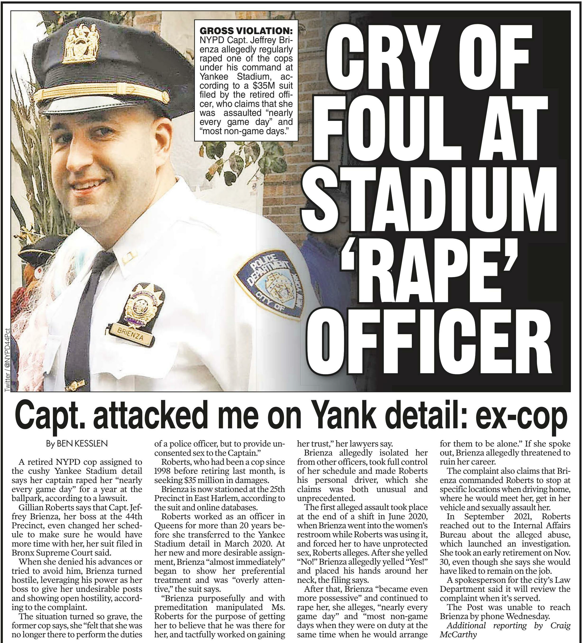 
America's News &ndash; Historical and Current
Change Databases
NewsBank home
New Search
A-Z Source List
Session Folder
Share Feedback
New York Post (NY)
December 23, 2021
Back to Results
Previous
9 of 11
Next
Text Size
Cite







Email
Print
Download
Save to My Folder

Copy Link
Share to Google Classroom
CRY OF FOUL AT STADIUM &lsquo;RAPE&rsquo; OFFICER - Capt. attacked me on Yank detail: ex-cop
December 23, 2021 | New York Post (NY)
Author/Byline: Ben Kesslen | Page: 019 | Section: News
516 Words | Readability: Lexile: 1550, grade level(s): >12

Read News Document
A retired NYPD cop assigned to the cushy Yankee Stadium detail says her captain raped her &ldquo;nearly every game day&rdquo; for a year at the ballpark, according to a lawsuit.

Gillian Roberts says that Capt. Jeffrey Brienza, her boss at the 44th Precinct, even changed her schedule to make sure he would have more time with her, her suit filed in Bronx Supreme Court said.

When she denied his advances or tried to avoid him, Brienza turned hostile, leveraging his power as her boss to give her undesirable posts and showing open hostility, according to the complaint.

The situation turned so grave, the former cop says, she &ldquo;felt that she was no longer there to perform the duties of a police officer, but to provide unconsented sex to the Captain.&rdquo;

Roberts, who had been a cop since 1998 before retiring last month, is seeking $35 million in damages.

Brienza is now stationed at the 25th Precinct in East Harlem, according to the suit and online databases.

Roberts worked as an officer in Queens for more than 20 years before she transferred to the Yankee Stadium detail in March 2020. At her new and more desirable assignment, Brienza &ldquo;almost immediately&rdquo; began to show her preferential treatment and was &ldquo;overly attentive,&rdquo; the suit says.

&ldquo;Brienza purposefully and with premeditation manipulated Ms. Roberts for the purpose of getting her to believe that he was there for her, and tactfully worked on gaining her trust,&rdquo; her lawyers say.

Brienza allegedly isolated her from other officers, took full control of her schedule and made Roberts his personal driver, which she claims was both unusual and &shy;unprecedented.

The first alleged assault took place at the end of a shift in June 2020, when Brienza went into the women&rsquo;s restroom while Roberts was using it, and forced her to have unprotected sex, Roberts alleges. After she yelled &ldquo;No!&rdquo; Brienza allegedly yelled &ldquo;Yes!&rdquo; and placed his hands around her neck, the filing says.

After that, Brienza &ldquo;became even more possessive&rdquo; and continued to rape her, she alleges, &ldquo;nearly every game day&rdquo; and &ldquo;most non-game days when they were on duty at the same time when he would arrange for them to be alone.&rdquo; If she spoke out, Brienza allegedly threatened to ruin her career.

The complaint also claims that Brienza commanded Roberts to stop at specific locations when driving home, where he would meet her, get in her vehicle and sexually assault her.

In September 2021, Roberts reached out to the Internal Affairs Bureau about the alleged abuse, which launched an investigation. She took an early retirement on Nov. 30, even though she says she would have liked to remain on the job.

A spokesperson for the city&rsquo;s Law Department said it will review the complaint when it&rsquo;s served.

The Post was unable to reach &shy;Brienza by phone Wednesday.

Additional reporting by Craig McCarthy

Caption:
Gross Violation: NYPD Capt. Jeffrey Brienza allegedly regularly raped one of the cops under his command at Yankee Stadium, according to a $35M suit filed by the retired officer, who claims that she was assaulted &ldquo;nearly every game day&rdquo; and &ldquo;most non-game days.&rdquo; [Twitter / @NYPD44Pct]

&copy; Copyright 2021 NYP Holdings, Inc. All rights reserved. You may create print outs of materials retrieved through this service via on-line printing or from printers operated by NewsBank. All reproduction and distribution of such print outs and all downloading and electronic storage of materials retrieved through the service is subject to the Copyright Act of 1976, Title 17 U S C.
&copy;2023 NewsBank, inc.
Help Contact Customer Service Privacy Policy Terms of Use
Listen
Dictionary
