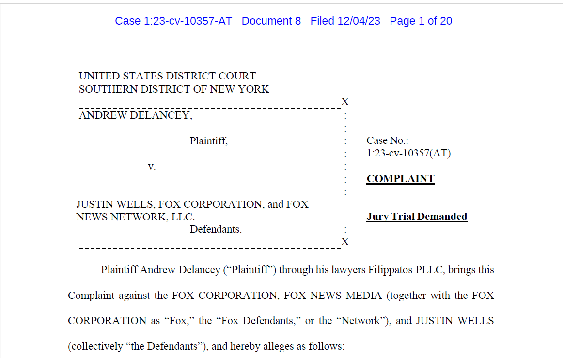UNITED STATES DISTRICT COURT
Case No.:
1:23-cv-10357(AT)
COMPLAINT
Jury Trial Demanded
SOUTHERN DISTRICT OF NEW YORK
X
ANDREW DELANCEY, :
:
Plaintiff, :
:
v. :
:
JUSTIN WELLS, FOX CORPORATION, and FOX
NEWS NETWORK, LLC.
:
Defendants. :
X
Plaintiff Andrew Delancey (“Plaintiff”) through his lawyers Filippatos PLLC, brings this
Complaint against the FOX CORPORATION, FOX NEWS MEDIA (together with the FOX
CORPORATION as “Fox,” the “Fox Defendants,” or the “Network”), and JUSTIN WELLS
(collectively “the Defendants”), and hereby alleges as follows: