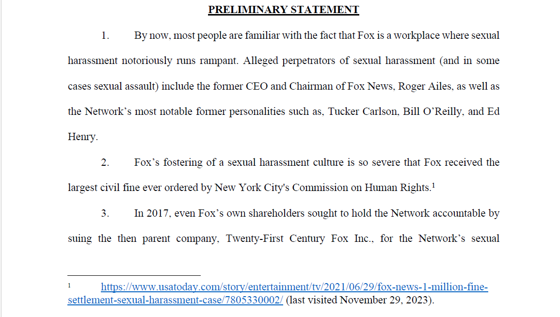 PRELIMINARY STATEMENT
1. By now, most people are familiar with the fact that Fox is a workplace where sexual
harassment notoriously runs rampant. Alleged perpetrators of sexual harassment (and in some
cases sexual assault) include the former CEO and Chairman of Fox News, Roger Ailes, as well as
the Network’s most notable former personalities such as, Tucker Carlson, Bill O’Reilly, and Ed
Henry.
2. Fox’s fostering of a sexual harassment culture is so severe that Fox received the
largest civil fine ever ordered by New York City's Commission on Human Rights.1
3. In 2017, even Fox’s own shareholders sought to hold the Network accountable by
suing the then parent company, Twenty-First Century Fox Inc., for the Network’s sexual
1 https://www.usatoday.com/story/entertainment/tv/2021/06/29/fox-news-1-million-finesettlement-
sexual-harassment-case/7805330002/ (last visited November 29, 2023).