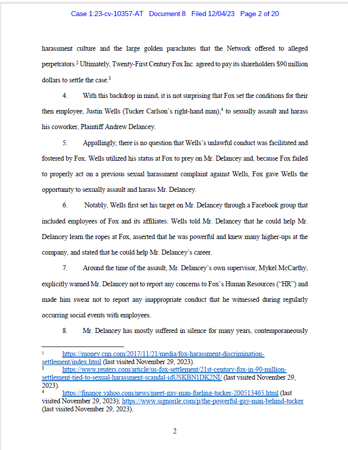 harassment culture and the large golden parachutes that the Network offered to alleged
perpetrators.2 Ultimately, Twenty-First Century Fox Inc. agreed to pay its shareholders $90 million
dollars to settle the case.3
4. With this backdrop in mind, it is not surprising that Fox set the conditions for their
then employee, Justin Wells (Tucker Carlson’s right-hand man),4 to sexually assault and harass
his coworker, Plaintiff Andrew Delancey.
5. Appallingly, there is no question that Wells’s unlawful conduct was facilitated and
fostered by Fox. Wells utilized his status at Fox to prey on Mr. Delancey and, because Fox failed
to properly act on a previous sexual harassment complaint against Wells, Fox gave Wells the
opportunity to sexually assault and harass Mr. Delancey.
6. Notably, Wells first set his target on Mr. Delancey through a Facebook group that
included employees of Fox and its affiliates. Wells told Mr. Delancey that he could help Mr.
Delancey learn the ropes at Fox, asserted that he was powerful and knew many higher-ups at the
company, and stated that he could help Mr. Delancey’s career.
7. Around the time of the assault, Mr. Delancey’s own supervisor, Mykel McCarthy,
explicitly warned Mr. Delancey not to report any concerns to Fox’s Human Resources (“HR”) and
made him swear not to report any inappropriate conduct that he witnessed during regularly
occurring social events with employees.
8. Mr. Delancey has mostly suffered in silence for many years, contemporaneously
2 https://money.cnn.com/2017/11/21/media/fox-harassment-discriminationsettlement/
index.html (last visited November 29, 2023).
3 https://www.reuters.com/article/us-fox-settlement/21st-century-fox-in-90-millionsettlement-
tied-to-sexual-harassment-scandal-idUSKBN1DK2NI/ (last visited November 29,
2023).
4 https://finance.yahoo.com/news/meet-gay-man-fueling-tucker-200513465.html (last
visited November 29, 2023); https://www.signorile.com/p/the-powerful-gay-man-behind-tucker
(last visited November 29, 2023).