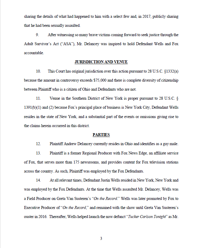 sharing the details of what had happened to him with a select few and, in 2017, publicly sharing
that he had been sexually assaulted.
9. After witnessing so many brave victims coming forward to seek justice through the
Adult Survivor’s Act (“ASA”), Mr. Delancey was inspired to hold Defendant Wells and Fox
accountable.
JURISDICTION AND VENUE
10. This Court has original jurisdiction over this action pursuant to 28 U.S.C. §1332(a)
because the amount in controversy exceeds $75,000 and there is complete diversity of citizenship
between Plaintiff who is a citizen of Ohio and Defendants who are not.
11. Venue in the Southern District of New York is proper pursuant to 28 U.S.C. §
1391(b)(1) and (2) because Fox’s principal place of business is New York City, Defendant Wells
resides in the state of New York, and a substantial part of the events or omissions giving rise to
the claims herein occurred in this district.
PARTIES
12. Plaintiff Andrew Delancey currently resides in Ohio and identifies as a gay male.
13. Plaintiff is a former Regional Producer with Fox News Edge, an affiliate service
of Fox, that serves more than 175 newsrooms, and provides content for Fox television stations
across the country. As such, Plaintiff was employed by the Fox Defendants.
14. At all relevant times, Defendant Justin Wells resided in New York, New York and
was employed by the Fox Defendants. At the time that Wells assaulted Mr. Delancey, Wells was
a Field Producer on Greta Van Susteren’s “On the Record.” Wells was later promoted by Fox to
Executive Producer of “On the Record,” and remained with the show until Greta Van Susteren’s
ouster in 2016. Thereafter, Wells helped launch the now defunct “Tucker Carlson Tonight” as Mr
