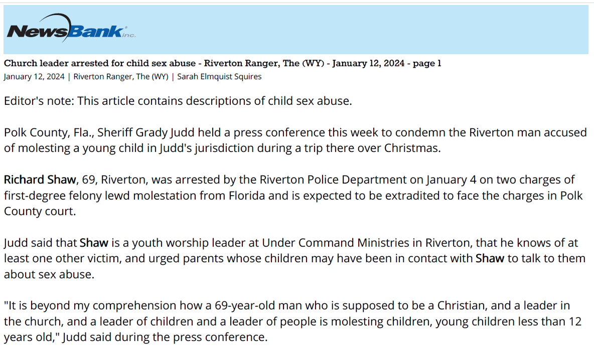 Church leader arrested for child sex abuse - Riverton Ranger, The (WY) - January 12, 2024 - page 1
January 12, 2024 | Riverton Ranger, The (WY) | Sarah Elmquist Squires
Editor's note: This article contains descriptions of child sex abuse.
Polk County, Fla., Sheriff Grady Judd held a press conference this week to condemn the Riverton man accused
of molesting a young child in Judd's jurisdiction during a trip there over Christmas.
Richard Shaw, 69, Riverton, was arrested by the Riverton Police Department on January 4 on two charges of
first-degree felony lewd molestation from Florida and is expected to be extradited to face the charges in Polk
County court.
Judd said that Shaw is a youth worship leader at Under Command Ministries in Riverton, that he knows of at
least one other victim, and urged parents whose children may have been in contact with Shaw to talk to them
about sex abuse.
"It is beyond my comprehension how a 69-year-old man who is supposed to be a Christian, and a leader in
the church, and a leader of children and a leader of people is molesting children, young children less than 12
years old," Judd said during the press conference.
Shaw reportedly spent nine days in Lakeland, Fla., over Christmas. After he returned to Wyoming, a child
under the age of 12 reported that he had touched them inappropriately both over and under their clothing.
The child's mother reportedly then called Shaw to confront him. According to Judd, Shaw admitted to the sex
abuse both to the victim's mother and to investigators after his arrest. He reportedly told police he "gave into
temptation," and that he's addicted to pornography. "He admitted that children weren't safe around him,"
Judd said. "When asked during the course of the investigation, 'Should we trust you with a child?' he said 'No,
I wouldn't,'" the Florida sheriff continued. "This guy is an evil person. Anyone that would lay their hands on
very young children &ndash; he's a pedophile, he is a child predator, he is very dangerous, and we have him locked
up where he cannot hurt children."
Judd said both his office and law enforcement officials in Fremont County are working to find any more
potential abuse victims, and that he knows of at least one more. "The Fremont County authorities are
currently screening and asking for anyone else who may be a victim of this person or their parents to come
forward," he said. "He'll be extradited here and certainly we anticipate that he's going to face other charges in
Wyoming as well &hellip; I want to make sure that you always have clear lines of communication with your children,
so that if anyone is improperly touching them or grooming them, they feel comfortable coming to you."
Judd said the allegations are particularly heinous when the offender is someone in a position of public trust
and care of over children. "Children are young, they're innocent, they should be safe from those who want to
prey upon them," Judd said. "We always have room at the county jail for those who want to mess with
children."
The Fremont County Sheriff's Office may be contacted at 307-856-7200 or 307-332-5611.
Copyright (c) 2024, The Riverton Ranger (Riverton, WY)