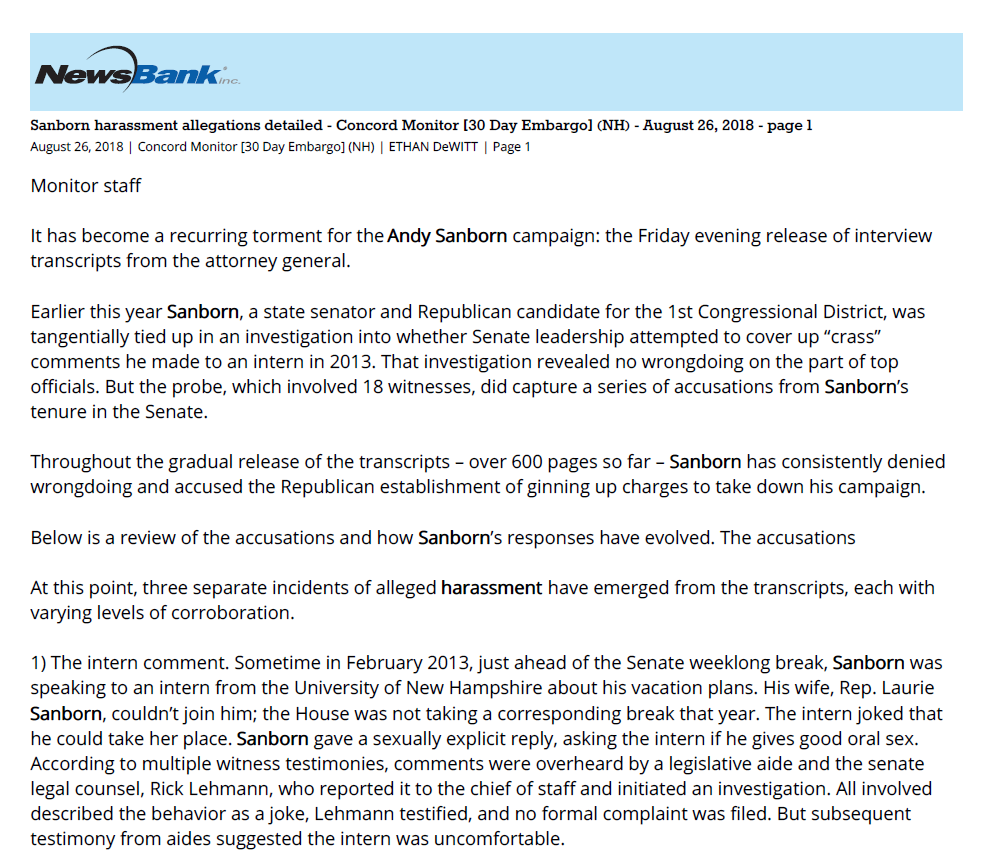 Sanborn harassment allegations detailed - Concord Monitor [30 Day Embargo] (NH) - August 26, 2018 - page 1
August 26, 2018 | Concord Monitor [30 Day Embargo] (NH) | ETHAN DeWITT | Page 1
Monitor staff
It has become a recurring torment for the Andy Sanborn campaign: the Friday evening release of interview
transcripts from the attorney general.
Earlier this year Sanborn, a state senator and Republican candidate for the 1st Congressional District, was
tangentially tied up in an investigation into whether Senate leadership attempted to cover up &ldquo;crass&rdquo;
comments he made to an intern in 2013. That investigation revealed no wrongdoing on the part of top
officials. But the probe, which involved 18 witnesses, did capture a series of accusations from Sanborn&rsquo;s
tenure in the Senate.
Throughout the gradual release of the transcripts &ndash; over 600 pages so far &ndash; Sanborn has consistently denied
wrongdoing and accused the Republican establishment of ginning up charges to take down his campaign.
Below is a review of the accusations and how Sanborn&rsquo;s responses have evolved. The accusations
At this point, three separate incidents of alleged harassment have emerged from the transcripts, each with
varying levels of corroboration.
1) The intern comment. Sometime in February 2013, just ahead of the Senate weeklong break, Sanborn was
speaking to an intern from the University of New Hampshire about his vacation plans. His wife, Rep. Laurie
Sanborn, couldn&rsquo;t join him; the House was not taking a corresponding break that year. The intern joked that
he could take her place. Sanborn gave a sexually explicit reply, asking the intern if he gives good oral sex.
According to multiple witness testimonies, comments were overheard by a legislative aide and the senate
legal counsel, Rick Lehmann, who reported it to the chief of staff and initiated an investigation. All involved
described the behavior as a joke, Lehmann testified, and no formal complaint was filed. But subsequent
testimony from aides suggested the intern was uncomfortable.
Rumors that the incident had led to a job for an intern and a gift of petty cash to buy his silence prompted the
attorney general&rsquo;s review. The department of justice later found that no credible evidence existed of a bribe.
2) The pattern of harassment. Prominent within the most recent batch of transcripts was the testimony of a
female legislative aide &ndash; her name redacted &ndash; who said she was subjected to &ldquo;almost daily&rdquo; comments from
Sanborn on the way she dressed and looked, and that she had felt uncomfortable and changed her attire in
response. The aide was later encouraged to speak up about it by then-Sen. Jeanne Forrester. Through that
process, and conversations with the Senate chief of staff, the aide was eventually transferred out of Sanborn&rsquo;s
office, serving Forrester instead.
Forrester, the aide in question, and multiple other staffers reported hearing about the behavior at the time.
3) The sexual comment. Tucked within the recently released testimony of Angela Leach, the present director
of Senate committee services and former assistant chief of staff, is a third example. Sometime around the
comment to the intern in 2013 and the pattern of harassment with the staffer, Sanborn made another
comment to a male staffer about a female staffer, Leach said. As that female aide left the room &ndash; the same
aide who accused Sanborn of commenting on her physical appearance &ndash; Sanborn turned to the male aide
and commented on her attractiveness. He suggested that the male aide probably wanted to have sex with
the female aide, Leach recalled hearing.
Reports of the incident were also heard by Senate Chief of Staff Kristy Merrill, she testified. But neither Merrill
nor Leach received the complaint first-hand. Leach said she was told by Jay Flanders, then the Senate Chief of
Staff.
When interviewed, Flanders was vague.