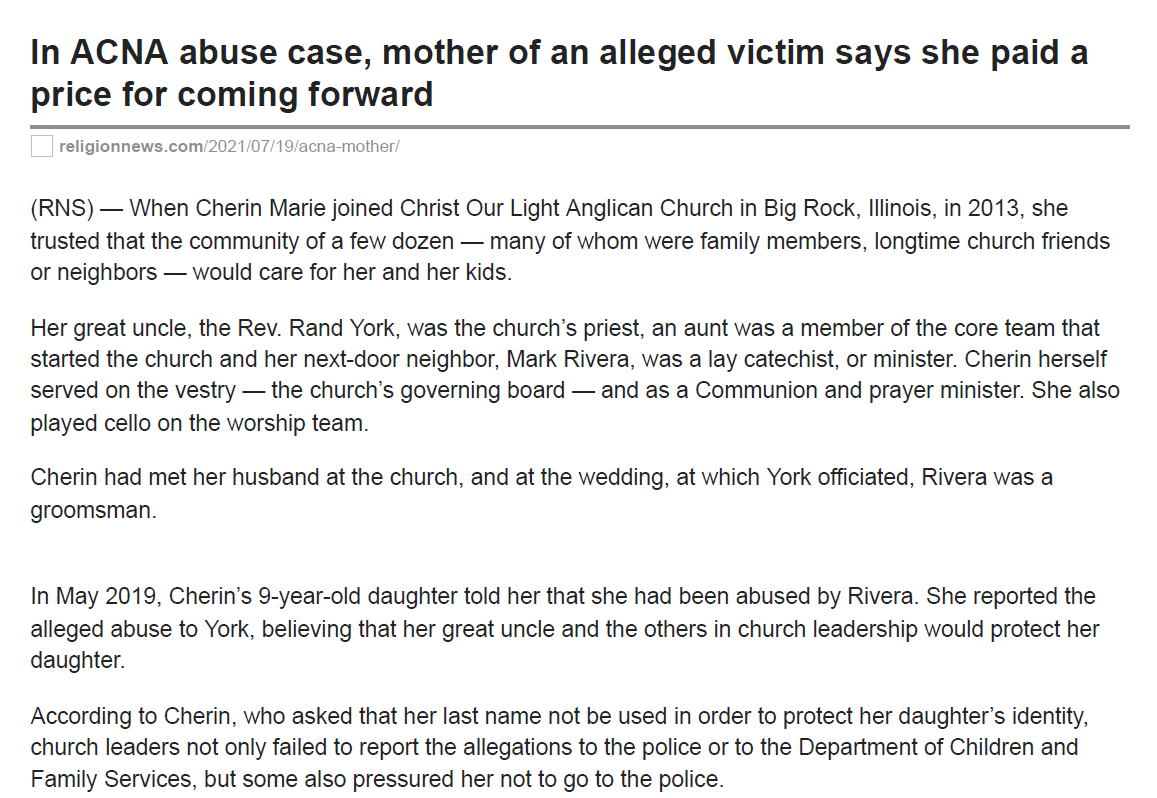 1/7
In ACNA abuse case, mother of an alleged victim says she paid aprice for coming forward
religionnews.com
/2021/07/19/acna-mother/
(RNS) &mdash; When Cherin Marie joined Christ Our Light Anglican Church in Big Rock, Illinois, in 2013, shetrusted that the community of a few dozen &mdash; many of whom were family members, longtime church friendsor neighbors &mdash; would care for her and her kids.
Her great uncle, the Rev. Rand York, was the church&rsquo;s priest, an aunt was a member of the core team thatstarted the church and her next-door neighbor, Mark Rivera, was a lay catechist, or minister. Cherin herselfserved on the vestry &mdash; the church&rsquo;s governing board &mdash; and as a Communion and prayer minister. She alsoplayed cello on the worship team.
Cherin had met her husband at the church, and at the wedding, at which York officiated, Rivera was agroomsman.
In May 2019, Cherin&rsquo;s 9-year-old daughter told her that she had been abused by Rivera. She reported thealleged abuse to York, believing that her great uncle and the others in church leadership would protect herdaughter.
According to Cherin, who asked that her last name not be used in order to protect her daughter&rsquo;s identity,church leaders not only failed to report the allegations to the police or to the Department of Children andFamily Services, but some also pressured her not to go to the police.
Despite this pressure, Cherin reported the alleged abuse to the police. In June 2019 Rivera was arrestedand later charged with felony child sexual assault and abuse. He is currently out on bond.
In December 2020, Rivera&rsquo;s neighbor, Joanna Rudenborg, filed charges with the Kane County Sheriff&rsquo;s officealleging that Rivera had raped her twice between 2018 and 2020. The Kane County Sheriff&rsquo;s office would notcomment beyond saying there is an ongoing investigation. Rivera&rsquo;s lawyer did not respond for comment.
&ldquo;That position of spiritual authority was monumental and central to the trust I had in him, and the access hehad to my children,&rdquo; said Cherin. &ldquo;He was well-established as a church leader, even within the diocese. Heattended diocesan events as a Christ Our Light leader and representative.&rdquo;
Cherin&rsquo;s story also became
public
on social media, giving rise to claims that some other church leaders,including Bishop Stewart Ruch III of the Anglican Upper Midwest Diocese, mishandled the allegations. Ruch,who has admitted making &ldquo;regrettable&rdquo; mistakes in handling the allegations, has taken a leave of absence.
2/7
Officials from the Anglican Church in North America will now oversee an investigation into how Ruch andsome other church leaders handled the crisis.
RELATED: Prominent Anglican bishop takes leave of absence amid ongoing accusations of mishandlingabuse allegations
Christ Our Light Anglican, which its members often call COLA, was founded as part of the GreenhouseMovement, a church planting movement in the diocese. The new church was initially planted by members ofChurch of the Resurrection, located in a Chicago suburb about 30 miles away, which is the diocesanheadquarters. Cherin and Rivera were among that group.
From the beginning, Cherin said, Rivera played a significant role in COLA&rsquo;s daily operations. Previously, hehad held several volunteer leadership positions at Church of the Resurrection. As catechist at COLA, Riveraoversaw the details for church services, served Communion, mentored youth and preached sermons.
Church of the Resurrection in Wheaton, Illinois. Image courtesy of Google Maps
After her daughter made her allegations against Rivera, Cherin said she told York. In that May 18, 2019,meeting, Cherin said York expressed grief and assured her and her husband that COLA would pay for theirdaughter&rsquo;s counseling and support them during whatever came next. He also said he would immediatelycontact the Rev. William Beasley, who was the Greenhouse Movement&rsquo;s dean (a leadership title in theAnglican Church).
3/7
But, according to Cherin, after York confronted Rivera privately, he called a meeting between Cherin, Riveraand Chris Lapeyre, senior warden and worship pastor at COLA and a visiting assistant lecturer at nearbyWheaton College.
Cherin said Rivera denied the allegations, attributing them to Satan attacking the church. According toCherin, Lapeyre then shared that York had consulted with the diocesan chancellor &mdash; the diocese&rsquo;s lawyer &mdash;Charlie Philbrick, who was said to have advised them that they did not need to report the allegations to theauthorities. Lapeyre then told Cherin, &ldquo;It sounds like you don&rsquo;t need to (report the allegations) either,&rdquo;according to Cherin.
&ldquo;I felt strongly pressured not to report Mark,&rdquo; said Cherin.
In a conversation with RNS, Lapeyre said he had been trying to interpret what the law required during themeeting. &ldquo;What I meant by saying that she did not have to report was not to say that she should not, but tosay that she was not required to
.
In other words, as a parent, it was up to her discretion,&rdquo; said Lapeyre. Hesaid that after the meeting he encouraged Cherin to report the abuse allegations.
Lapeyre said the same was true for the advisement to York: Philbrick hadn&rsquo;t instructed York not to report theallegations; rather, he was trying to clarify whether the situation required York to act as a mandated reporter.(According to the Illinois Department of Children and Family Services&rsquo; Mandated Reporter
Manual
, anyclergy member is &ldquo;required to immediately report to the Department when they have reasonable cause tobelieve that a child known to them in their professional or official capacities may be an abused child orneglected child.&rdquo;)
In an email to RNS, York said he was not a mandated reporter in this instance, saying it was a police matterand not under the purview of the Department of Children and Family Services. He said he spoke with DCFSand Kane County Detectives at some point and was cleared by them. &ldquo;Indeed,&rdquo; York said in his email, &ldquo;had Inot done as the mother asked me, it could have created additional problems.&rdquo;
He did not explain why he thought this was not a DCFS matter, but Lapeyre said because Cherin&rsquo;s daughterhad originally come to know Rivera in a personal capacity, and because he believed the allegations were notconnected with the church, Philbrick did not think York was required by law to report the alleged abuse to thepolice or to the DCSF.
&ldquo;You don&rsquo;t need to be a mandated reporter to make a call to the authorities,&rdquo; said Christopher Nelson, chiefof staff and communications for the Kane County State&rsquo;s Attorney&rsquo;s Office. &ldquo;All you need is reasonablesuspicion, and you can make a call in good faith.&rdquo;
York also claims that Cherin asked him to wait to report to the authorities until she decided what to do, anassertion Cherin disputes. &ldquo;I never in any way encouraged Rand to stand back while I made up my mind,&rdquo;Cherin wrote in an email to RNS. &ldquo;Never at any point did I request that Fr. Rand, or any other church leader,
4/7
Mark Rivera, left, and Fr. Rand York at aChrist Our Light Anglican Church service in2019. Photo via Facebook/Christ Our LightAnglican Church
not disclose my daughter&rsquo;s allegations to the authorities.&rdquo;
According to Cherin, she met with Lapeyre outside after themeeting and told him that the allegations against Rivera wereextremely serious, without sharing the details. At that point,according to Cherin, Lapeyre admitted Cherin ought to reportRivera.
As the COLA community learned of the allegations against Rivera,Cherin said an additional COLA member pressured Cherin not togo to the authorities. Cherin reported the allegations to police onMonday morning.
Although the police told Cherin the DCFS would not be involved,the DCFS did pay Rivera&rsquo;s wife and four kids a surprise visit.According to Cherin, that visit was a key reason other COLAmembers chose not to support her or her family.
&ldquo;Rand (York&rsquo;s) wife, Kay, has never spoken to me since thathappened,&rdquo; said Cherin. &ldquo;Father Rand canceled my infant son&rsquo;sbaptism without an explanation. He said he had a lot going on thathe needed to handle. Shortly after he cut off contact with me forfour weeks, until he emailed me and asked me to resign from thevestry.
&ldquo;Overnight, we lost all of our community and friends, all of our support,&rdquo; said Cherin. &ldquo;We lost my children&rsquo;sbest friends since infancy. And we just were on our own.&rdquo;
In an email to RNS, York said he visited Cherin&rsquo;s family regularly and brought them Communion on multipleoccasions. York also said Cherin&rsquo;s position on the vestry was a conflict of interest because the panel wasproviding financial assistance to both Cherin&rsquo;s and Rivera&rsquo;s families.
Cherin said York stopped by for a &ldquo;sterile five-minute prayer session&rdquo; shortly after she reported Rivera butotherwise cut off contact for weeks. While COLA did pay for her daughter&rsquo;s first four counseling sessions,Cherin said that her family did not receive financial assistance from COLA after she was removed from thevestry.
Although Rivera was stripped of the title of catechist the day after Cherin shared the allegations with Rand,none of the clergy who had been informed of the alleged abuse &mdash; including York and Beasley &mdash; reported itto the police.
5/7
Cherin&rsquo;s description of events stands in sharp contrast to the picture painted by Bishop Ruch in his June 29
update
to the diocese regarding the abuse allegations.
Ruch wrote: &ldquo;Local authorities were immediately contacted on multiple occasions with new information andsafety concerns. We have sought and continue to seek to care for victims.&rdquo;
Beasley and Ruch did not respond to requests for comment.
Though no longer catechist, Rivera continued to be an active member of COLA until his arrest on June 10,2019, three weeks after Cherin told church leaders. Meanwhile, Cherin said she and her family returned toher childhood congregation, Church of the Resurrection, to seek support.
Kane County, Illinois, booking information for Mark Rivera. Public record
6/7
Within a few days of their arrival, Cherin informed Resurrection leadership of the allegations against Rivera.While the church provided a therapist referral for her daughter immediately, Cherin said the pastoral careteam didn&rsquo;t meet with her until a month after their arrival.
&ldquo;I shared with them that in the month while we had been waiting for pastoral care, I had heard five additionalstories ranging from grooming to predatory to abusive to assault, all from Church of the Resurrectionmembers,&rdquo; said Cherin. &ldquo;I also named two additional vulnerable youth that certainly were showing commonwarning signs of sexual abuse and that Mark had ongoing access to.&rdquo;
Deacon Val McIntyre, head of pastoral care at Church of the Resurrection, said she would report theallegations to Ruch and promised personalized pastoral care plans for each member of Cherin&rsquo;s family.Although Cherin sent follow-up emails, she said the plans were never delivered.
&ldquo;I would prefer not to respond through the press to her accusations as I believe it would only add to the hurtshe has already suffered,&rdquo; McIntyre told RNS. &ldquo;I stand with her in solidarity and hope that her grievanceswith all the parties involved can be fully, fairly and impartially investigated.&rdquo;
Cherin eventually learned the bishop had attended Rivera&rsquo;s first court hearing along with other members ofCOLA.
&ldquo;There were many hearings where either my husband or I were completely on our own. At the time, we hadan infant, so one of us had to be home with him,&rdquo; she said. &ldquo;And Mark had a whole group of support fromChrist Our Light. Father Rand, Chris Lapeyre and other COLA and community members there surroundinghim, and we were all by ourselves.&rdquo;
Lapeyre told RNS he attended the court hearings specifically in support of Rivera&rsquo;s wife and kids.
&ldquo;The family had just lost their only source of income when Mark went to jail and were experiencing financialand emotional hardship,&rdquo; said Lapeyre. &ldquo;People focus on the accused and the victim, and the accused&rsquo;sfamily gets erased from consideration. They are hurting, too, and whether or not they believe Mark, theyneed support.&rdquo;
RELATED: ACNA leaders to take over abuse investigation in Upper Midwest diocese
During this time, Church of the Resurrection did not make any announcements about the allegations againstRivera, who had been in various volunteer leadership positions at the church from the mid-1990s until 2013,according to Cherin.
As news of Rivera&rsquo;s arrest spread, Cherin said members at Resurrection began distancing themselves fromher family. Cherin and her family left the church in August 2019.
7/7
It was only in May 2021, two years after Cherin&rsquo;s daughter first came forward, that the allegations againstRivera were made public in a
letter
from the bishop.
&ldquo;Because the church never communicated anything to the congregation, all that was talked about at Rez wasMark&rsquo;s narrative,&rdquo; said Cherin, using a familiar abbreviation for Resurrection. &ldquo;And it cost me my childhoodchurch.&rdquo;
&ldquo;We&rsquo;ve not even begun to recover from that. It&rsquo;s hard to feel safe connecting in a new Christian community,&rdquo;she said.
This story has been updated.