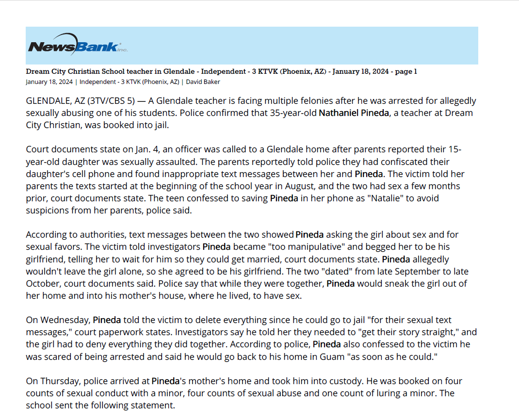 Dream City Christian School teacher in Glendale - Independent - 3 KTVK (Phoenix, AZ) - January 18, 2024 - page 1
January 18, 2024 | Independent - 3 KTVK (Phoenix, AZ) | David Baker
GLENDALE, AZ (3TV/CBS 5) &mdash; A Glendale teacher is facing multiple felonies after he was arrested for allegedly
sexually abusing one of his students. Police confirmed that 35-year-old Nathaniel Pineda, a teacher at Dream
City Christian, was booked into jail.
Court documents state on Jan. 4, an officer was called to a Glendale home after parents reported their 15-
year-old daughter was sexually assaulted. The parents reportedly told police they had confiscated their
daughter's cell phone and found inappropriate text messages between her and Pineda. The victim told her
parents the texts started at the beginning of the school year in August, and the two had sex a few months
prior, court documents state. The teen confessed to saving Pineda in her phone as "Natalie" to avoid
suspicions from her parents, police said.
According to authorities, text messages between the two showed Pineda asking the girl about sex and for
sexual favors. The victim told investigators Pineda became "too manipulative" and begged her to be his
girlfriend, telling her to wait for him so they could get married, court documents state. Pineda allegedly
wouldn't leave the girl alone, so she agreed to be his girlfriend. The two "dated" from late September to late
October, court documents said. Police say that while they were together, Pineda would sneak the girl out of
her home and into his mother's house, where he lived, to have sex.
On Wednesday, Pineda told the victim to delete everything since he could go to jail "for their sexual text
messages," court paperwork states. Investigators say he told her they needed to "get their story straight," and
the girl had to deny everything they did together. According to police, Pineda also confessed to the victim he
was scared of being arrested and said he would go back to his home in Guam "as soon as he could."
On Thursday, police arrived at Pineda's mother's home and took him into custody. He was booked on four
counts of sexual conduct with a minor, four counts of sexual abuse and one count of luring a minor. The
school sent the following statement.
GLENDALE &ndash; Yesterday, a former employee of Dream City Christian School (DCCS), Nathaniel Pineda, was
arrested by the Glendale Police Department for serious felony offenses involving misconduct with a minor.
DCCS first became aware of allegations concerning Mr. Pineda two weeks ago and immediately reported the
information to law enforcement and removed Mr. Pineda from the school campus. Since that time, DCCS has
been fully cooperating with the Glendale Police Department and honoring any requests the Department has
made concerning its investigation.
DCCS would like to express its gratitude and appreciation for the diligence and professionalism displayed by
the detectives at the Glendale Police Department during the course of its investigation.
The wellbeing of students is a top DCCS priority. Therefore, DCCS would request that the privacy of its
students and families be respected, especially those who have been most affected by these events.
Dream City Christian School spokesperson
See a spelling or grammatical error in our story? Please click here to report it.
Do you have a photo or video of a breaking news story? Send it to us here with a brief description.
Copyright 2024 KTVK/KPHO. All rights reserved.
&copy; 2024 KTVK, Inc., a subsidiary of Belo Corp. All Rights Reserved.