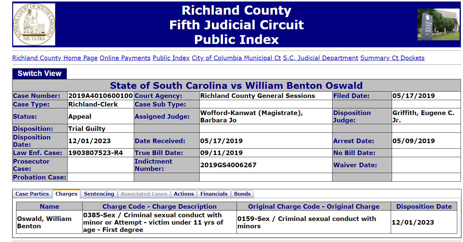 State of South Carolina vs William Benton Oswald
Case Number: 2019A4010600100 Court Agency: Richland County General Sessions Filed Date: 05/17/2019
Case Type: Richland-Clerk Case Sub Type:
Status: Appeal Assigned Judge: Wofford-Kanwat (Magistrate), Barbara Jo Disposition Judge: Griffith, Eugene C. Jr.
Disposition: Trial Guilty
Disposition Date: 12/01/2023 Date Received: 05/17/2019 Arrest Date: 05/09/2019
Law Enf. Case: 1903807523-R4 True Bill Date: 09/11/2019 No Bill Date:
Prosecutor Case: Indictment Number: 2019GS4006267 Waiver Date:
Probation Case:
Case PartiesChargesSentencingAssociated CasesActionsFinancialsBonds
Name Charge Code - Charge Description Original Charge Code - Original Charge Disposition Date
Oswald, William Benton 0385-Sex / Criminal sexual conduct with minor or Attempt - victim under 11 yrs of age - First degree 0159-Sex / Criminal sexual conduct with minors 12/01/2023