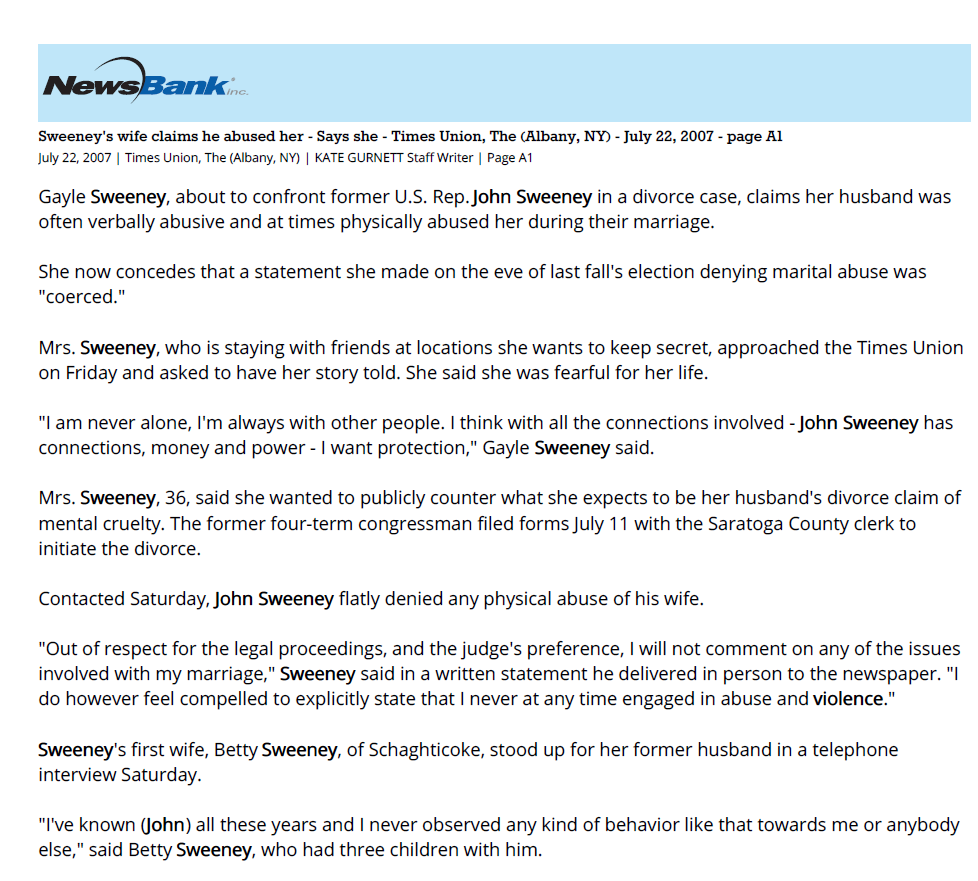 Sweeney's wife claims he abused her - Says she - Times Union, The (Albany, NY) - July 22, 2007 - page A1
July 22, 2007 | Times Union, The (Albany, NY) | KATE GURNETT Staff Writer | Page A1
Gayle Sweeney, about to confront former U.S. Rep. John Sweeney in a divorce case, claims her husband was
often verbally abusive and at times physically abused her during their marriage.
She now concedes that a statement she made on the eve of last fall's election denying marital abuse was
"coerced."
Mrs. Sweeney, who is staying with friends at locations she wants to keep secret, approached the Times Union
on Friday and asked to have her story told. She said she was fearful for her life.
"I am never alone, I'm always with other people. I think with all the connections involved - John Sweeney has
connections, money and power - I want protection," Gayle Sweeney said.
Mrs. Sweeney, 36, said she wanted to publicly counter what she expects to be her husband's divorce claim of
mental cruelty. The former four-term congressman filed forms July 11 with the Saratoga County clerk to
initiate the divorce.
Contacted Saturday, John Sweeney flatly denied any physical abuse of his wife.
"Out of respect for the legal proceedings, and the judge's preference, I will not comment on any of the issues
involved with my marriage," Sweeney said in a written statement he delivered in person to the newspaper. "I
do however feel compelled to explicitly state that I never at any time engaged in abuse and violence."
Sweeney's first wife, Betty Sweeney, of Schaghticoke, stood up for her former husband in a telephone
interview Saturday.
"I've known (John) all these years and I never observed any kind of behavior like that towards me or anybody
else," said Betty Sweeney, who had three children with him.
Over the last month, Gayle Sweeney said, both she and her husband sensed a breakup coming after a rollercoaster
relationship marked by alcohol-induced spats. Sweeney recently sought an order of protection
against his wife, and ordered her to leave their home.
Sweeney said he is not commenting, on the advice of his matrimonial attorney, Karen Gazda. A hearing in the
divorce case is set for Monday in Fulton County. Mrs. Sweeney is contesting the action. Her attorney is
Michael Freedman.
Sweeney, 51, lost his seat in Congress last November to Democrat Kirsten Gillibrand.
Gayle and John Sweeney first met in 1996 at Broadway Joe's, a bar on South Pearl Street. Mrs. Sweeney was
tending bar when Sweeney came in with Mayor Jerry Jennings, she recalled. She and Sweeney were in other
relationships and didn't begin dating until 2001, when they went to Tavern at Sterup Square in Raymertown.
"I was just in awe of him," said Gayle Sweeney. "And we just fell in love." Within months, they moved in
together and they married three years later. "He was very charismatic." (Sweeney dropped her birth name,
Gaia, in the sixth grade for the more traditional Gayle.)
Mrs. Sweeney had no prior experience in politics or life in Washington, D.C., but quickly learned the ropes.
Her husband hired her as a fundraising consultant, paying her a 10 percent commission on the money she
brought in. Critics questioned whether Rep. Sweeney was simply laundering campaign funds for personal
use.
The last straw in the marriage came June 30, Mrs. Sweeney said. She gave this account: After dinner and two
bottles of white wine at a restaurant in Lake George, the couple argued about a remark she'd made to
someone during dinner that John was not going to run again for Congress. Angered, John drove home to
Clifton Park, leaving her at The Georgian resort with no transportation home.
Karen Gazda, John Sweeney's lawyer, said she had photographs of bruises and bite marks her client suffered
from Gayle Sweeney following their argument at Lake George earlier this month. "Judges do not issue orders
of protection lightly," she said.
Last November, just days before the hotly contested election that John Sweeney ultimately lost, the Sweeneys
appeared before a throng of journalists to rebut reports in the Times Union and the New York Daily News
that Gayle Sweeney had called police to an incident of domestic violence at their Clifton Park home.
At the time, the Times Union had obtained a State Police dispatch report confirming long-standing rumors of
a domestic incident. The report indicated that Mrs. Sweeney had phoned State Police in December 2005 to
report her husband was "knocking her around."
In the subsequent news conference outside the home of GOP strategist Tom Slater, John and Gayle Sweeney
called the report "a fake."
Mrs. Sweeney defended her husband then. "I did not need to be protected from John...there were no injuries
to me," she declared at the time.
Sweeney blamed Gillibrand, saying she'd leaked bad information and "in her desire for power, she has tried
to ruin my marriage, slander my family."
In fact, Mrs. Sweeney said Friday, she had been injured in the altercation, to the point where her lips were
swollen when Sweeney pushed her into a file cabinet. Political advisers wanted her to deny that there had
been a violent incident that night, in a last-ditch attempt to save her husband's campaign, she said.
Instead, she said, "the evening in question was a very difficult time for our family. Real life has real problems."
After November, Mrs. Sweeney said, her husband "did blame me for losing the election on several occasions."
Earlier this month, before Sweeney filed for divorce, Mrs. Sweeney claims, he took her off their joint bank
account and the account of Sweeney & Associates, a consulting business.
Now, with just $400 in the bank, Gayle Sweeney says, she is training to sell real estate.
Kate Gurnett can be reached at 454-5490 or by e-mail at kgurnett@timesunion.com.
Copyright, 2007, (c) Times Union. All Rights Reserved.