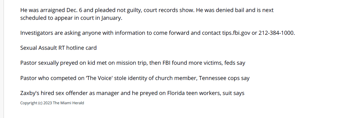 Pastor sexually abuses a baby and other kids in - Miami Herald, The (FL) - December 8, 2023 - page 1
December 8, 2023 | Miami Herald, The (FL) | Olivia Lloyd, Miami Herald
A pastor used his Long Island church to find children to sexually abuse, federal officials said.
Jose Saez Jr., 28, faces an array of charges related to sex crimes against children and child pornography, the
U.S. Attorney's Office in the Eastern District of New York said in a Dec. 6 news release.
While he was a pastor at a church in Brentwood, New York, Saez used a messaging app called Telegram "to
engage in sexually explicit conversations with minors and with a law enforcement officer acting in an
undercover capacity," officials said.
He told the undercover officer he used the church to find children to exploit and that he had sexually abused
an infant, federal officials said. He also said children ages 11-15 were his "sweet spot," according to the
attorney's office.
McClatchy News could not immediately reach Saez's legal representatives for comment on Dec. 8.
"When you go to church you expect to be safe and protected...but that's not what members of Pastor Jose
Saez's congregation got," James Smith, FBI assistant director-in-charge, said in the release. "He allegedly
possessed child pornography and sexually abused multiple children. This is unfathomable to the families and
caused lasting harm to the children."
A task force officer with the FBI searched Saez's phone Sept. 28 and found child pornography videos he had
received from a high school student, the officer said in the criminal complaint.
"I'm sorry that I cannot stop," Saez told the officer, according to the complaint.
He was charged with eight counts related to sexual exploitation, coercion and child pornography in a Nov. 21
indictment. If convicted, he could face up to 30 years in prison, officials said.
He was arraigned Dec. 6 and pleaded not guilty, court records show. He was denied bail and is next
scheduled to appear in court in January.
Investigators are asking anyone with information to come forward and contact tips.fbi.gov or 212-384-1000.
Sexual Assault RT hotline card
Pastor sexually preyed on kid met on mission trip, then FBI found more victims, feds say
Pastor who competed on &lsquo;The Voice' stole identity of church member, Tennessee cops say
Zaxby's hired sex offender as manager and he preyed on Florida teen workers, suit says
Copyright (c) 2023 The Miami Herald