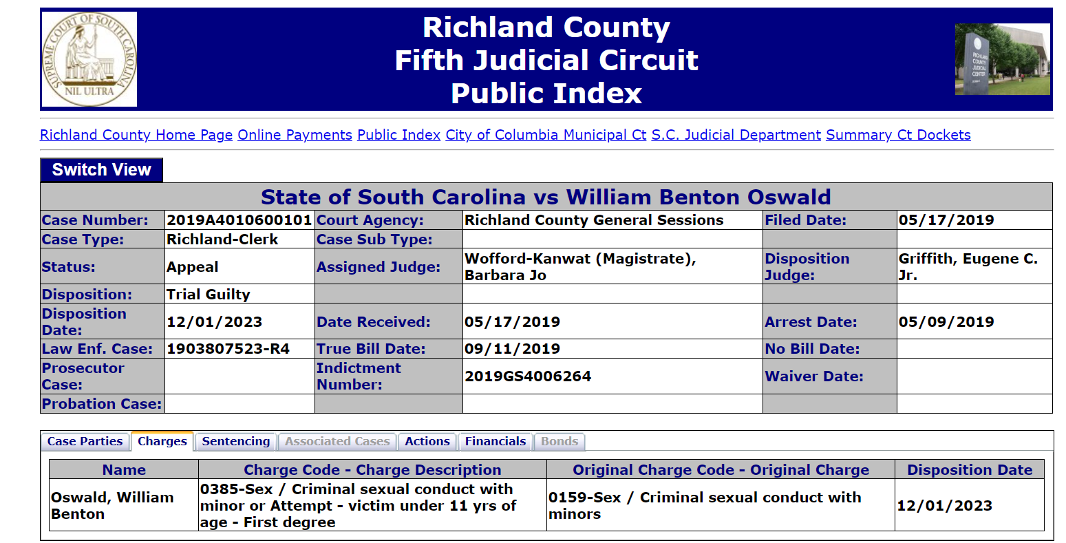 Richland County Home Page Online Payments Public Index City of Columbia Municipal Ct S.C. Judicial Department Summary Ct Dockets
State of South Carolina vs William Benton Oswald
Case Number: 2019A4010600101 Court Agency: Richland County General Sessions Filed Date: 05/17/2019
Case Type: Richland-Clerk Case Sub Type:
Status: Appeal Assigned Judge: Wofford-Kanwat (Magistrate), Barbara Jo Disposition Judge: Griffith, Eugene C. Jr.
Disposition: Trial Guilty
Disposition Date: 12/01/2023 Date Received: 05/17/2019 Arrest Date: 05/09/2019
Law Enf. Case: 1903807523-R4 True Bill Date: 09/11/2019 No Bill Date:
Prosecutor Case: Indictment Number: 2019GS4006264 Waiver Date:
Probation Case:
Case PartiesChargesSentencingAssociated CasesActionsFinancialsBonds
Name Charge Code - Charge Description Original Charge Code - Original Charge Disposition Date
Oswald, William Benton 0385-Sex / Criminal sexual conduct with minor or Attempt - victim under 11 yrs of age - First degree 0159-Sex / Criminal sexual conduct with minors 12/01/2023