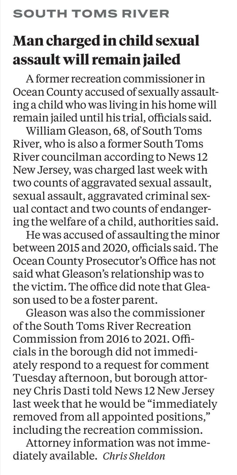 Former N.J. councilman accused of sexually assaulting child will remain in jail, officials say
December 7, 2023 | Star-Ledger, The: Web Edition Articles (Newark, NJ)
Author/Byline: Chris Sheldon; NJ Advance Media for NJ.com | Section: Ocean
235 Words | Readability: Lexile: 1520, grade level(s): >12

Read News Document
A former recreation commissioner in Ocean County accused of sexually assaulting a child who was living in his home will remain jailed until his trial, officials said.

William Gleason, 68, of South Toms River, who is also a former South Toms River councilman according to News 12 New Jersey, was charged last week with two counts of aggravated sexual assault, sexual assault, aggravated criminal sexual contact, and two counts of endangering the welfare of a child, authorities said.

He was accused of assaulting the minor between 2015 and 2020, officials said.

The Ocean County Prosecutor's Office has not said what Gleason's relationship was to the victim. The office did note that Gleason used to be a foster parent.

Gleason was also the Commissioner of the South Toms River Recreation Commission from 2016 to 2021. Officials in the borough did not immediately respond to a request for comment Tuesday afternoon, but South Toms River Borough attorney Chris Dasti told News 12 New Jersey last week that he would be "immediately removed from all appointed positions," including the recreation commission.

After surrendering at the South Toms River Police Department on Nov. 25, Gleason was transferred to the Ocean County Jail, where he has been held since that time.

It was unclear which attorney is representing Gleason and a spokesman for the office could not be reached for clarification