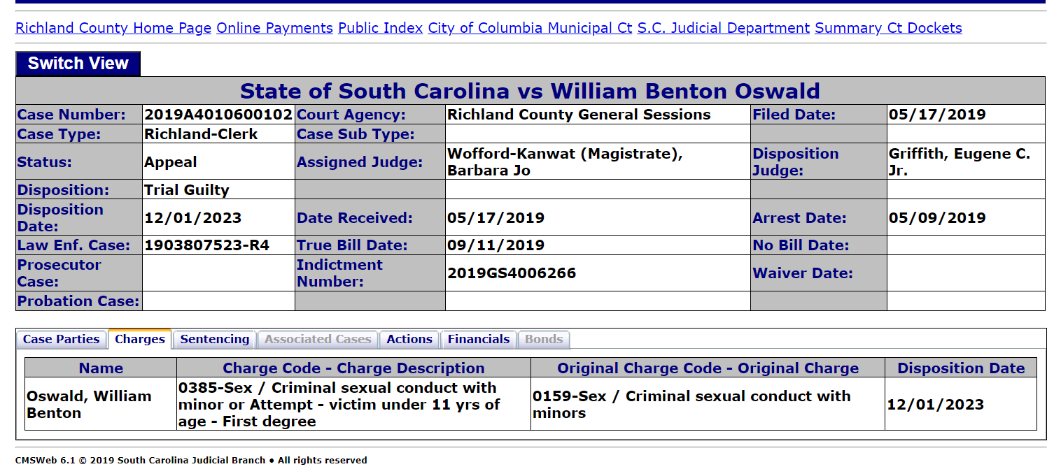 State of South Carolina vs William Benton Oswald
Case Number: 2019A4010600102 Court Agency: Richland County General Sessions Filed Date: 05/17/2019
Case Type: Richland-Clerk Case Sub Type:
Status: Appeal Assigned Judge: Wofford-Kanwat (Magistrate), Barbara Jo Disposition Judge: Griffith, Eugene C. Jr.
Disposition: Trial Guilty
Disposition Date: 12/01/2023 Date Received: 05/17/2019 Arrest Date: 05/09/2019
Law Enf. Case: 1903807523-R4 True Bill Date: 09/11/2019 No Bill Date:
Prosecutor Case: Indictment Number: 2019GS4006266 Waiver Date:
Probation Case:
Case PartiesChargesSentencingAssociated CasesActionsFinancialsBonds
Name Charge Code - Charge Description Original Charge Code - Original Charge Disposition Date
Oswald, William Benton 0385-Sex / Criminal sexual conduct with minor or Attempt - victim under 11 yrs of age - First degree 0159-Sex / Criminal sexual conduct with minors 12/01/2023