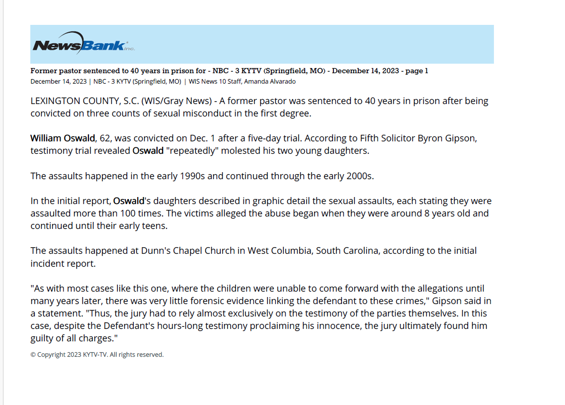 Former pastor sentenced to 40 years in prison for - NBC - 3 KYTV (Springfield, MO) - December 14, 2023 - page 1
December 14, 2023 | NBC - 3 KYTV (Springfield, MO) | WIS News 10 Staff, Amanda Alvarado
LEXINGTON COUNTY, S.C. (WIS/Gray News) - A former pastor was sentenced to 40 years in prison after being
convicted on three counts of sexual misconduct in the first degree.
William Oswald, 62, was convicted on Dec. 1 after a five-day trial. According to Fifth Solicitor Byron Gipson,
testimony trial revealed Oswald "repeatedly" molested his two young daughters.
The assaults happened in the early 1990s and continued through the early 2000s.
In the initial report, Oswald's daughters described in graphic detail the sexual assaults, each stating they were
assaulted more than 100 times. The victims alleged the abuse began when they were around 8 years old and
continued until their early teens.
The assaults happened at Dunn's Chapel Church in West Columbia, South Carolina, according to the initial
incident report.
"As with most cases like this one, where the children were unable to come forward with the allegations until
many years later, there was very little forensic evidence linking the defendant to these crimes," Gipson said in
a statement. "Thus, the jury had to rely almost exclusively on the testimony of the parties themselves. In this
case, despite the Defendant's hours-long testimony proclaiming his innocence, the jury ultimately found him
guilty of all charges."
© Copyright 2023 KYTV-TV. All rights reserved.
