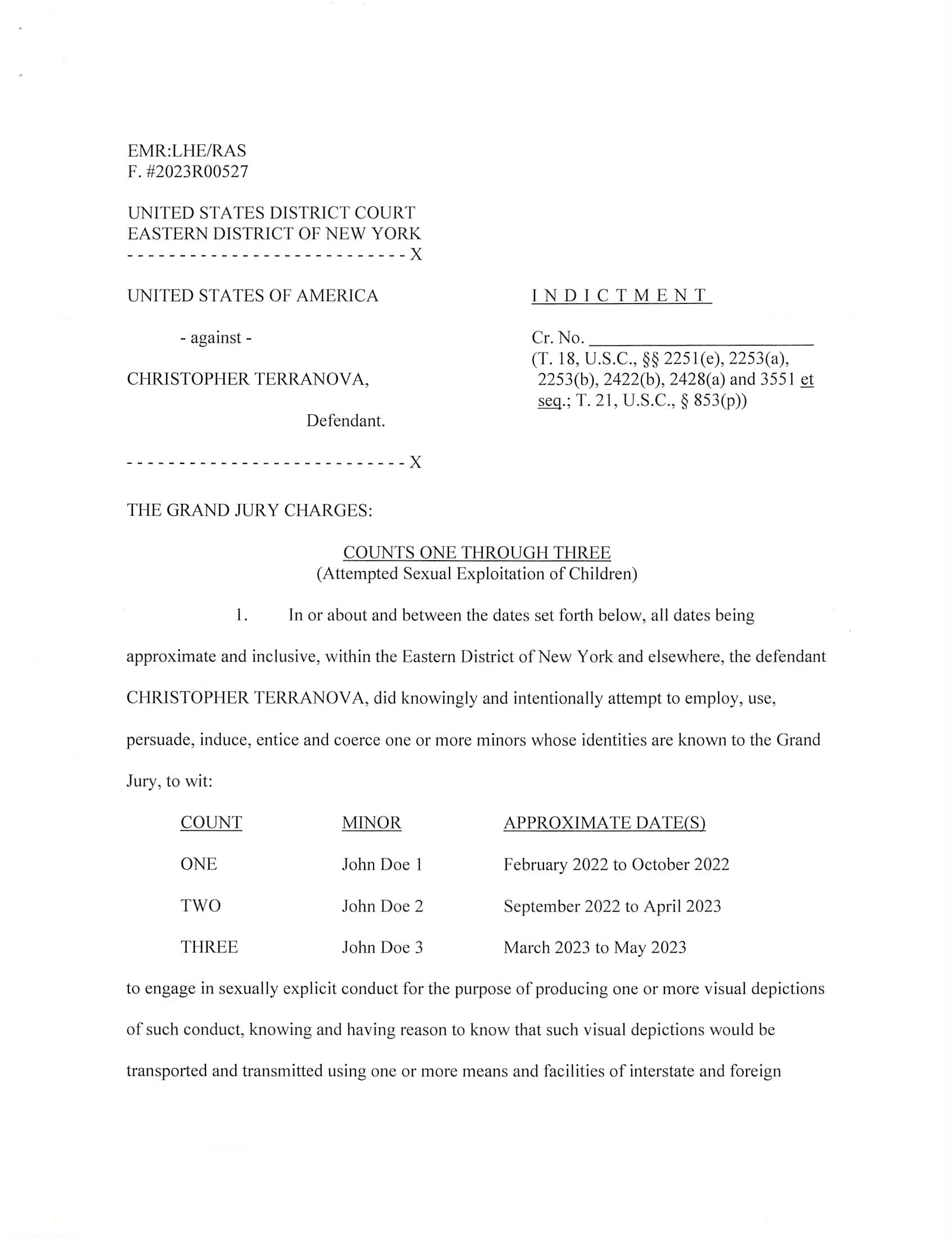 INDICTMENT
Cr. No.
(T. 18, U.S.C., §§ 2251(e), 2253(a),
2253(b), 2422(b), 2428(a) and 3551 ^
T.21,U.S.C.,§ 853(p))
EMR:LHE/RAS
F. #2023R00527
UNITED STATES DISTRICT COURT
EASTERN DISTRICT OF NEW YORK
X
UNITED STATES OF AMERICA
- against -
CHRISTOPHER TERRANOVA,
Defendant.
- - X
THE GRAND JURY CHARGES:
COUNTS ONE THROUGH THREE
(Attempted Sexual Exploitation of Children)
1. In or about and between the dates set forth below, all dates being
approximate and inclusive, within the Eastern District of New York and elsewhere, the defendant
CHRISTOPHER TERRANOVA, did knowingly and intentionally attempt to employ, use,
persuade, induce, entice and coerce one or more minors whose identities are known to the Grand
Jury, to wit:
COUNT
ONE
TWO
THREE
MINOR
John Doe 1
John Doe 2
John Doe 3
APPROXIMATE DATEfS)
February 2022 to October 2022
September 2022 to April 2023
March 2023 to May 2023
to engage in sexually explicit conduct for the purpose of producing one or more visual depictions
of such conduct, knowing and having reason to know that such visual depictions would be
transported and transmitted using one or more means and facilities of interstate and foreign
FILED
IN CLERK’S OFFICE
US DISTRICT COURT E.D.N.Y.
* DECEMBER 13, 2023 *
BROOKLYN OFFICE
23-CR-516
Judge Kiyo A. Matsumoto
Magistrate Judge Joseph A. Marutollo
Case 1:23-cr-00516-KAM Document 1 Filed 12/13/23 Page 1 of 6 PageID #: 1
commerce and which would be in and affecting interstate and foreign commerce, which visual
depictions were produced and transmitted using materials that had been mailed, shipped and
transported in and affecting interstate and foreign commerce by any means, including by
computer, and which visual depictions were actually transported and transmitted using one or
more means and facilities of interstate and foreign commerce and in and affecting interstate and
foreign commerce. With respect to John Doe 3, the defendant further abused a position of
public or private trust, to wit: his position as a police officer, in a manner that significantly
facilitated the commission or concealment of the offense set forth in Count Three.
(Title 18, United States Code, Sections 2251 (e) and 3551 ^ seq.J
COUNT FOUR
(Coercion and Enticement of a Minor)
2. On or about May 21, 2022, within the Eastern District of New York and
elsewhere, the defendant CHRISTOPHER TERRANOVA, using one or more facilities and
means of interstate and foreign commerce, to wit: a mobile telephone, the Internet and mobile
Internet applications, did knowingly and intentionally persuade, induce, entice and coerce an
individual who had not yet attained the age of 18, to wit: John Doe 1, to engage in sexual activity
for which a person can be charged with one or more criminal offenses, to wit: criminal sexual act
in the first degree, in violation of New York Penal Law Section 130.40(2).
(Title 18, United States Code, Sections 2422(b) and 3551 ^ seq.)
CRIMINAL FORFEITURE ALLEGATION
AS TO COUNTS ONE THROUGH THREE
3. The United States hereby gives notice to the defendant, that, upon his
conviction of any of the offenses charged in Counts One through Three, the government will
seek forfeiture in accordance with Title 18, United States Code, Section 2253(a), which requires
Case 1:23-cr-00516-KAM Document 1 Filed 12/13/23 Page 2 of 6 PageID #: 2
the forfeiture of: (a) any visual depiction described in Sections 2251, 2251 A, 2252, 2252A,
2252B or 2260 of Title 18 of the United States Code, or any book, magazine, periodical, film,
videotape or other matter which contains any such visual depiction, which was produced,
transported, mailed, shipped or received in violation of such sections; (b) any property, real or
personal, constituting, or traceable to, gross profits or other proceeds obtained from such
offenses; and (c) any property, real or personal, used or intended to be used to commit or to
promote the commission of such offenses or any property traceable to such property, including
but not limited to one Apple iPhone with serial number F7TC96LT6D seized from the defendant
in Staten Island, New York on or about May 23, 2023.
4. If any of the above-described forfeitable property, as a result of any act or
omission of the defendant:
(a) cannot be located upon the exercise of due diligence;
(b) has been transferred or sold to, or deposited with, a third party;
(c) has been placed beyond the jurisdiction of the court;
(d) has been substantially diminished in value; or
(e) has been commingled with other property which cannot be divided
without difficulty;
Case 1:23-cr-00516-KAM Document 1 Filed 12/13/23 Page 3 of 6 PageID #: 3
it is the intent of the United States, pursuant to Title 21, United States Code, Section 853(p), as
incorporated by Title 18, United States Code, Section 2253(b), to seek forfeiture of any
other property of the defendant up to the value of the forfeitable property described in this
forfeiture allegation.
(Title 18, United States Code, Sections 2253(a) and 2253(b); Title 21, United
States Code, Section 853(p))
CRIMINAL FORFEITURE ALLEGATION
AS TO COUNT FOUR
5. The United States hereby gives notice to the defendant that, upon his
conviction of the offense charged in Count Four, the government will seek forfeiture in
accordance with Title 18, United States Code, Section 2428(a), which requires the forfeiture of
(a) any property, real or personal, that was used or intended to be used to commit or to facilitate
the commission of such offense; and (b) any property, real or personal, constituting, or derived
from, proceeds obtained directly or indirectly as a result of such offense, including but not
limited to one Apple iPhone with serial number F7TC96LT6D seized from the defendant in
Staten Island, New York on or about May 23, 2023.
6. If any of the above-described forfeitable property, as a result of any act or
omission of the defendant:
(a) cannot be located upon the exercise of due diligence;
(b) has been transferred or sold to, or deposited with, a third party;
(c) has been placed beyond the jurisdiction of the court;
(d) has been substantially diminished in value; or
(e) has been commingled with other property which cannot be divided
without difficulty;
Case 1:23-cr-00516-KAM Document 1 Filed 12/13/23 Page 4 of 6 PageID #: 4
it is the intent of the United States, pursuant to Title 21, United States Code, Section 853(p), to
seek forfeiture of any other property of the defendant up to the value of the forfeitable property
described in this forfeiture allegation.
(Title 18, United States Code, Section 2428(a); Title 21, United States Code,
Section 853(p))
A TRUE BILL
BREON PEACE
UNITED STATES ATTORNEY
EASTERN DISTRICT OF NEW YORK
FOREPERSON
Case 1:23-cr-00516-KAM Document 1 Filed 12/13/23 Page 5 of 6 PageID #: 5
F.«: 2023R00527
FORMDBD-34 NO.
lUN. 83
UNITED STATES DISTRICT COURT
EASTERN Disirict of NEW YORK.
CRIMINAL DIVISION
THE UNITED STATES OF AMERICA
VS.
CHRISTOPHER TERRANOVA,
Defendant.
INDICTMENT
(T. 18, U.S.C., 2251(e), 2253(a), 2253(b), 2422(b), 2428(a), and
3551 etsea-;T.21, U.S.C., $ 853(p))
FileJ in opea^ouri ny^ounibis th/ ^c»--j _ day,
of L A.D. 20,
Clerk
Bail, $
Lauren Elbert and Rachel Shanles, Assistant U.S. Attorney (718) 254-6140
Case 1:23-cr-00516-KAM Document 1 Filed 12/13/23 Page 6 of 6 PageID #: 6
INFORMATION SHEET
UNITED STATES DISTRICT COURT
EASTERN DISTRICT OF NEW YORK
1. Title of Case: United States v. Christopher Terranova
2. Related Magistrate Docket Number(s):
3. Arrest Date: NA
4. Nature of offense(s): 13 Felony
□ Misdemeanor
5. Related Cases - Title and Docket No(s). (Pursuant to Rule 50.3.2 of the Local E.D.N.Y.
Division of Business Rules):
6. Projected Length of Trial: Less than 6 weeks 3
More than 6 weeks □
7. County in which crime was allegedly committed: Richmond
(Pursuant to Rule 50.1(d) of the Local E.D.N.Y. Division of Business Rules)
8. Was any aspect of the investigation, inquiry and prosecution giving rise to the case
pending or initiated before March 10, 2012.' □ Yes 3 No
9. Has this indictment/information been ordered sealed? 3 Yes □ No
10. Have arrest warrants been ordered? 3 Yes □ No
11. Is there a capital count included in the indictment? □ Yes 3 No
BREON PEACE
UNITED STATES ATTORNEY
By; /Z . -e ^
Rachel A. Shanies
Lauren H. Elbert
Assistant U.S. Attorney
(718)254-6140
Judge Brodie will not accept cases that were initiated before March 10, 2012.
Rev. 10/04/12
FILED
IN CLERK’S OFFICE
US DISTRICT COURT E.D.N.Y.
* DECEMBER 13, 2023 *
BROOKLYN OFFICE
23-CR-516
Judge Kiyo A. Matsumoto
Magistrate Judge Joseph A. Marutollo
Case 1:23-cr-00516-KAM Document 1-1 Filed 12/13/23 Page 1 of 1 PageID #: 7