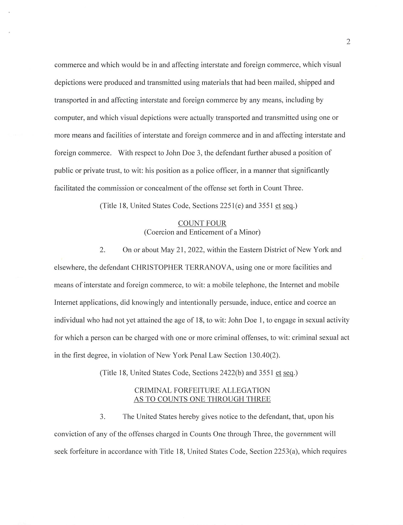 INDICTMENT
Cr. No.
(T. 18, U.S.C., §§ 2251(e), 2253(a),
2253(b), 2422(b), 2428(a) and 3551 ^
T.21,U.S.C.,§ 853(p))
EMR:LHE/RAS
F. #2023R00527
UNITED STATES DISTRICT COURT
EASTERN DISTRICT OF NEW YORK
X
UNITED STATES OF AMERICA
- against -
CHRISTOPHER TERRANOVA,
Defendant.
- - X
THE GRAND JURY CHARGES:
COUNTS ONE THROUGH THREE
(Attempted Sexual Exploitation of Children)
1. In or about and between the dates set forth below, all dates being
approximate and inclusive, within the Eastern District of New York and elsewhere, the defendant
CHRISTOPHER TERRANOVA, did knowingly and intentionally attempt to employ, use,
persuade, induce, entice and coerce one or more minors whose identities are known to the Grand
Jury, to wit:
COUNT
ONE
TWO
THREE
MINOR
John Doe 1
John Doe 2
John Doe 3
APPROXIMATE DATEfS)
February 2022 to October 2022
September 2022 to April 2023
March 2023 to May 2023
to engage in sexually explicit conduct for the purpose of producing one or more visual depictions
of such conduct, knowing and having reason to know that such visual depictions would be
transported and transmitted using one or more means and facilities of interstate and foreign
FILED
IN CLERK’S OFFICE
US DISTRICT COURT E.D.N.Y.
* DECEMBER 13, 2023 *
BROOKLYN OFFICE
23-CR-516
Judge Kiyo A. Matsumoto
Magistrate Judge Joseph A. Marutollo
Case 1:23-cr-00516-KAM Document 1 Filed 12/13/23 Page 1 of 6 PageID #: 1
commerce and which would be in and affecting interstate and foreign commerce, which visual
depictions were produced and transmitted using materials that had been mailed, shipped and
transported in and affecting interstate and foreign commerce by any means, including by
computer, and which visual depictions were actually transported and transmitted using one or
more means and facilities of interstate and foreign commerce and in and affecting interstate and
foreign commerce. With respect to John Doe 3, the defendant further abused a position of
public or private trust, to wit: his position as a police officer, in a manner that significantly
facilitated the commission or concealment of the offense set forth in Count Three.
(Title 18, United States Code, Sections 2251 (e) and 3551 ^ seq.J
COUNT FOUR
(Coercion and Enticement of a Minor)
2. On or about May 21, 2022, within the Eastern District of New York and
elsewhere, the defendant CHRISTOPHER TERRANOVA, using one or more facilities and
means of interstate and foreign commerce, to wit: a mobile telephone, the Internet and mobile
Internet applications, did knowingly and intentionally persuade, induce, entice and coerce an
individual who had not yet attained the age of 18, to wit: John Doe 1, to engage in sexual activity
for which a person can be charged with one or more criminal offenses, to wit: criminal sexual act
in the first degree, in violation of New York Penal Law Section 130.40(2).
(Title 18, United States Code, Sections 2422(b) and 3551 ^ seq.)
CRIMINAL FORFEITURE ALLEGATION
AS TO COUNTS ONE THROUGH THREE
3. The United States hereby gives notice to the defendant, that, upon his
conviction of any of the offenses charged in Counts One through Three, the government will
seek forfeiture in accordance with Title 18, United States Code, Section 2253(a), which requires
Case 1:23-cr-00516-KAM Document 1 Filed 12/13/23 Page 2 of 6 PageID #: 2
the forfeiture of: (a) any visual depiction described in Sections 2251, 2251 A, 2252, 2252A,
2252B or 2260 of Title 18 of the United States Code, or any book, magazine, periodical, film,
videotape or other matter which contains any such visual depiction, which was produced,
transported, mailed, shipped or received in violation of such sections; (b) any property, real or
personal, constituting, or traceable to, gross profits or other proceeds obtained from such
offenses; and (c) any property, real or personal, used or intended to be used to commit or to
promote the commission of such offenses or any property traceable to such property, including
but not limited to one Apple iPhone with serial number F7TC96LT6D seized from the defendant
in Staten Island, New York on or about May 23, 2023.
4. If any of the above-described forfeitable property, as a result of any act or
omission of the defendant:
(a) cannot be located upon the exercise of due diligence;
(b) has been transferred or sold to, or deposited with, a third party;
(c) has been placed beyond the jurisdiction of the court;
(d) has been substantially diminished in value; or
(e) has been commingled with other property which cannot be divided
without difficulty;
Case 1:23-cr-00516-KAM Document 1 Filed 12/13/23 Page 3 of 6 PageID #: 3
it is the intent of the United States, pursuant to Title 21, United States Code, Section 853(p), as
incorporated by Title 18, United States Code, Section 2253(b), to seek forfeiture of any
other property of the defendant up to the value of the forfeitable property described in this
forfeiture allegation.
(Title 18, United States Code, Sections 2253(a) and 2253(b); Title 21, United
States Code, Section 853(p))
CRIMINAL FORFEITURE ALLEGATION
AS TO COUNT FOUR
5. The United States hereby gives notice to the defendant that, upon his
conviction of the offense charged in Count Four, the government will seek forfeiture in
accordance with Title 18, United States Code, Section 2428(a), which requires the forfeiture of
(a) any property, real or personal, that was used or intended to be used to commit or to facilitate
the commission of such offense; and (b) any property, real or personal, constituting, or derived
from, proceeds obtained directly or indirectly as a result of such offense, including but not
limited to one Apple iPhone with serial number F7TC96LT6D seized from the defendant in
Staten Island, New York on or about May 23, 2023.
6. If any of the above-described forfeitable property, as a result of any act or
omission of the defendant:
(a) cannot be located upon the exercise of due diligence;
(b) has been transferred or sold to, or deposited with, a third party;
(c) has been placed beyond the jurisdiction of the court;
(d) has been substantially diminished in value; or
(e) has been commingled with other property which cannot be divided
without difficulty;
Case 1:23-cr-00516-KAM Document 1 Filed 12/13/23 Page 4 of 6 PageID #: 4
it is the intent of the United States, pursuant to Title 21, United States Code, Section 853(p), to
seek forfeiture of any other property of the defendant up to the value of the forfeitable property
described in this forfeiture allegation.
(Title 18, United States Code, Section 2428(a); Title 21, United States Code,
Section 853(p))
A TRUE BILL
BREON PEACE
UNITED STATES ATTORNEY
EASTERN DISTRICT OF NEW YORK
FOREPERSON
Case 1:23-cr-00516-KAM Document 1 Filed 12/13/23 Page 5 of 6 PageID #: 5
F.«: 2023R00527
FORMDBD-34 NO.
lUN. 83
UNITED STATES DISTRICT COURT
EASTERN Disirict of NEW YORK.
CRIMINAL DIVISION
THE UNITED STATES OF AMERICA
VS.
CHRISTOPHER TERRANOVA,
Defendant.
INDICTMENT
(T. 18, U.S.C., 2251(e), 2253(a), 2253(b), 2422(b), 2428(a), and
3551 etsea-;T.21, U.S.C., $ 853(p))
FileJ in opea^ouri ny^ounibis th/ ^c»--j _ day,
of L A.D. 20,
Clerk
Bail, $
Lauren Elbert and Rachel Shanles, Assistant U.S. Attorney (718) 254-6140
Case 1:23-cr-00516-KAM Document 1 Filed 12/13/23 Page 6 of 6 PageID #: 6
INFORMATION SHEET
UNITED STATES DISTRICT COURT
EASTERN DISTRICT OF NEW YORK
1. Title of Case: United States v. Christopher Terranova
2. Related Magistrate Docket Number(s):
3. Arrest Date: NA
4. Nature of offense(s): 13 Felony
□ Misdemeanor
5. Related Cases - Title and Docket No(s). (Pursuant to Rule 50.3.2 of the Local E.D.N.Y.
Division of Business Rules):
6. Projected Length of Trial: Less than 6 weeks 3
More than 6 weeks □
7. County in which crime was allegedly committed: Richmond
(Pursuant to Rule 50.1(d) of the Local E.D.N.Y. Division of Business Rules)
8. Was any aspect of the investigation, inquiry and prosecution giving rise to the case
pending or initiated before March 10, 2012.' □ Yes 3 No
9. Has this indictment/information been ordered sealed? 3 Yes □ No
10. Have arrest warrants been ordered? 3 Yes □ No
11. Is there a capital count included in the indictment? □ Yes 3 No
BREON PEACE
UNITED STATES ATTORNEY
By; /Z . -e ^
Rachel A. Shanies
Lauren H. Elbert
Assistant U.S. Attorney
(718)254-6140
Judge Brodie will not accept cases that were initiated before March 10, 2012.
Rev. 10/04/12
FILED
IN CLERK’S OFFICE
US DISTRICT COURT E.D.N.Y.
* DECEMBER 13, 2023 *
BROOKLYN OFFICE
23-CR-516
Judge Kiyo A. Matsumoto
Magistrate Judge Joseph A. Marutollo
Case 1:23-cr-00516-KAM Document 1-1 Filed 12/13/23 Page 1 of 1 PageID #: 7