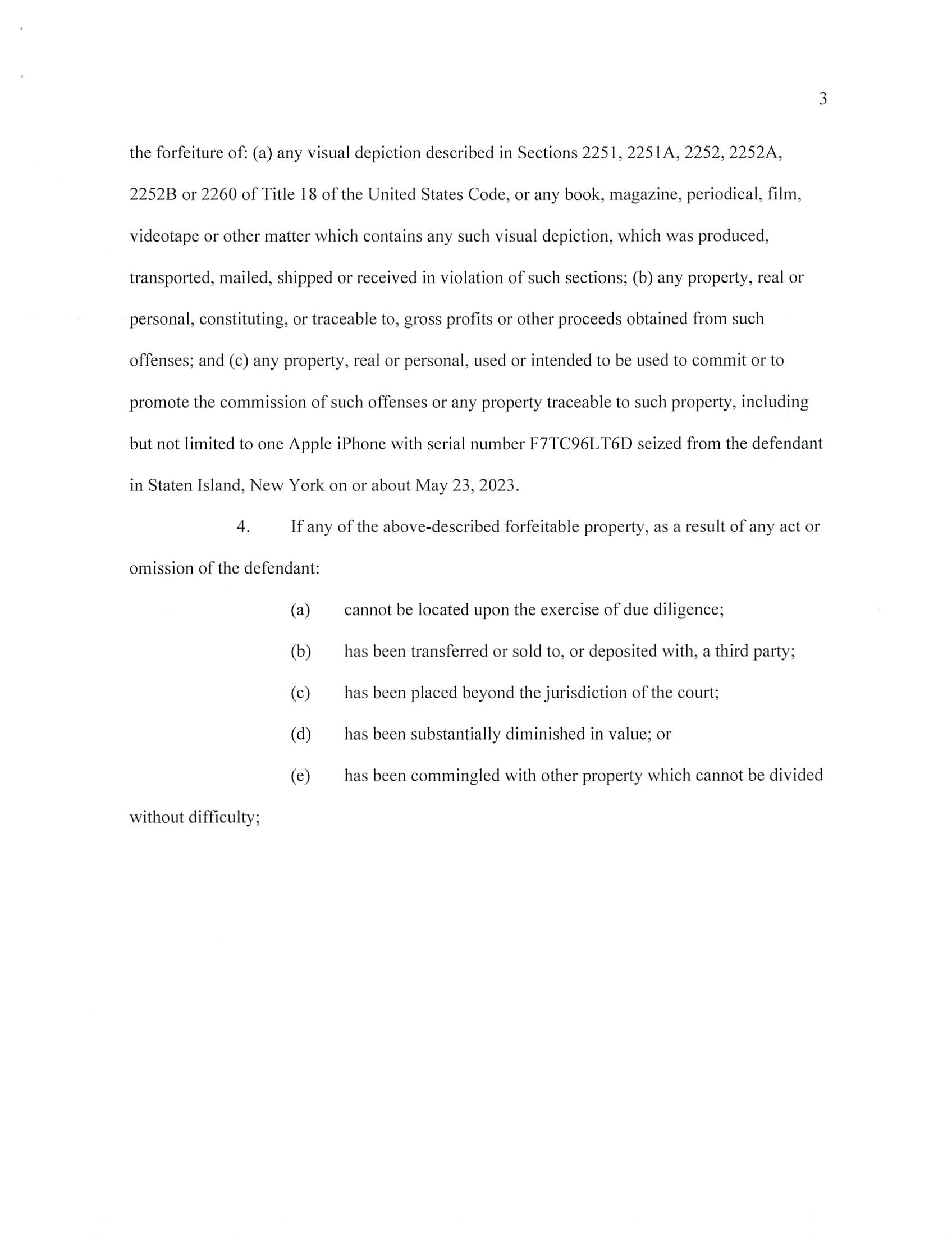 INDICTMENT
Cr. No.
(T. 18, U.S.C., §§ 2251(e), 2253(a),
2253(b), 2422(b), 2428(a) and 3551 ^
T.21,U.S.C.,§ 853(p))
EMR:LHE/RAS
F. #2023R00527
UNITED STATES DISTRICT COURT
EASTERN DISTRICT OF NEW YORK
X
UNITED STATES OF AMERICA
- against -
CHRISTOPHER TERRANOVA,
Defendant.
- - X
THE GRAND JURY CHARGES:
COUNTS ONE THROUGH THREE
(Attempted Sexual Exploitation of Children)
1. In or about and between the dates set forth below, all dates being
approximate and inclusive, within the Eastern District of New York and elsewhere, the defendant
CHRISTOPHER TERRANOVA, did knowingly and intentionally attempt to employ, use,
persuade, induce, entice and coerce one or more minors whose identities are known to the Grand
Jury, to wit:
COUNT
ONE
TWO
THREE
MINOR
John Doe 1
John Doe 2
John Doe 3
APPROXIMATE DATEfS)
February 2022 to October 2022
September 2022 to April 2023
March 2023 to May 2023
to engage in sexually explicit conduct for the purpose of producing one or more visual depictions
of such conduct, knowing and having reason to know that such visual depictions would be
transported and transmitted using one or more means and facilities of interstate and foreign
FILED
IN CLERK’S OFFICE
US DISTRICT COURT E.D.N.Y.
* DECEMBER 13, 2023 *
BROOKLYN OFFICE
23-CR-516
Judge Kiyo A. Matsumoto
Magistrate Judge Joseph A. Marutollo
Case 1:23-cr-00516-KAM Document 1 Filed 12/13/23 Page 1 of 6 PageID #: 1
commerce and which would be in and affecting interstate and foreign commerce, which visual
depictions were produced and transmitted using materials that had been mailed, shipped and
transported in and affecting interstate and foreign commerce by any means, including by
computer, and which visual depictions were actually transported and transmitted using one or
more means and facilities of interstate and foreign commerce and in and affecting interstate and
foreign commerce. With respect to John Doe 3, the defendant further abused a position of
public or private trust, to wit: his position as a police officer, in a manner that significantly
facilitated the commission or concealment of the offense set forth in Count Three.
(Title 18, United States Code, Sections 2251 (e) and 3551 ^ seq.J
COUNT FOUR
(Coercion and Enticement of a Minor)
2. On or about May 21, 2022, within the Eastern District of New York and
elsewhere, the defendant CHRISTOPHER TERRANOVA, using one or more facilities and
means of interstate and foreign commerce, to wit: a mobile telephone, the Internet and mobile
Internet applications, did knowingly and intentionally persuade, induce, entice and coerce an
individual who had not yet attained the age of 18, to wit: John Doe 1, to engage in sexual activity
for which a person can be charged with one or more criminal offenses, to wit: criminal sexual act
in the first degree, in violation of New York Penal Law Section 130.40(2).
(Title 18, United States Code, Sections 2422(b) and 3551 ^ seq.)
CRIMINAL FORFEITURE ALLEGATION
AS TO COUNTS ONE THROUGH THREE
3. The United States hereby gives notice to the defendant, that, upon his
conviction of any of the offenses charged in Counts One through Three, the government will
seek forfeiture in accordance with Title 18, United States Code, Section 2253(a), which requires
Case 1:23-cr-00516-KAM Document 1 Filed 12/13/23 Page 2 of 6 PageID #: 2
the forfeiture of: (a) any visual depiction described in Sections 2251, 2251 A, 2252, 2252A,
2252B or 2260 of Title 18 of the United States Code, or any book, magazine, periodical, film,
videotape or other matter which contains any such visual depiction, which was produced,
transported, mailed, shipped or received in violation of such sections; (b) any property, real or
personal, constituting, or traceable to, gross profits or other proceeds obtained from such
offenses; and (c) any property, real or personal, used or intended to be used to commit or to
promote the commission of such offenses or any property traceable to such property, including
but not limited to one Apple iPhone with serial number F7TC96LT6D seized from the defendant
in Staten Island, New York on or about May 23, 2023.
4. If any of the above-described forfeitable property, as a result of any act or
omission of the defendant:
(a) cannot be located upon the exercise of due diligence;
(b) has been transferred or sold to, or deposited with, a third party;
(c) has been placed beyond the jurisdiction of the court;
(d) has been substantially diminished in value; or
(e) has been commingled with other property which cannot be divided
without difficulty;
Case 1:23-cr-00516-KAM Document 1 Filed 12/13/23 Page 3 of 6 PageID #: 3
it is the intent of the United States, pursuant to Title 21, United States Code, Section 853(p), as
incorporated by Title 18, United States Code, Section 2253(b), to seek forfeiture of any
other property of the defendant up to the value of the forfeitable property described in this
forfeiture allegation.
(Title 18, United States Code, Sections 2253(a) and 2253(b); Title 21, United
States Code, Section 853(p))
CRIMINAL FORFEITURE ALLEGATION
AS TO COUNT FOUR
5. The United States hereby gives notice to the defendant that, upon his
conviction of the offense charged in Count Four, the government will seek forfeiture in
accordance with Title 18, United States Code, Section 2428(a), which requires the forfeiture of
(a) any property, real or personal, that was used or intended to be used to commit or to facilitate
the commission of such offense; and (b) any property, real or personal, constituting, or derived
from, proceeds obtained directly or indirectly as a result of such offense, including but not
limited to one Apple iPhone with serial number F7TC96LT6D seized from the defendant in
Staten Island, New York on or about May 23, 2023.
6. If any of the above-described forfeitable property, as a result of any act or
omission of the defendant:
(a) cannot be located upon the exercise of due diligence;
(b) has been transferred or sold to, or deposited with, a third party;
(c) has been placed beyond the jurisdiction of the court;
(d) has been substantially diminished in value; or
(e) has been commingled with other property which cannot be divided
without difficulty;
Case 1:23-cr-00516-KAM Document 1 Filed 12/13/23 Page 4 of 6 PageID #: 4
it is the intent of the United States, pursuant to Title 21, United States Code, Section 853(p), to
seek forfeiture of any other property of the defendant up to the value of the forfeitable property
described in this forfeiture allegation.
(Title 18, United States Code, Section 2428(a); Title 21, United States Code,
Section 853(p))
A TRUE BILL
BREON PEACE
UNITED STATES ATTORNEY
EASTERN DISTRICT OF NEW YORK
FOREPERSON
Case 1:23-cr-00516-KAM Document 1 Filed 12/13/23 Page 5 of 6 PageID #: 5
F.«: 2023R00527
FORMDBD-34 NO.
lUN. 83
UNITED STATES DISTRICT COURT
EASTERN Disirict of NEW YORK.
CRIMINAL DIVISION
THE UNITED STATES OF AMERICA
VS.
CHRISTOPHER TERRANOVA,
Defendant.
INDICTMENT
(T. 18, U.S.C., 2251(e), 2253(a), 2253(b), 2422(b), 2428(a), and
3551 etsea-;T.21, U.S.C., $ 853(p))
FileJ in opea^ouri ny^ounibis th/ ^c»--j _ day,
of L A.D. 20,
Clerk
Bail, $
Lauren Elbert and Rachel Shanles, Assistant U.S. Attorney (718) 254-6140
Case 1:23-cr-00516-KAM Document 1 Filed 12/13/23 Page 6 of 6 PageID #: 6
INFORMATION SHEET
UNITED STATES DISTRICT COURT
EASTERN DISTRICT OF NEW YORK
1. Title of Case: United States v. Christopher Terranova
2. Related Magistrate Docket Number(s):
3. Arrest Date: NA
4. Nature of offense(s): 13 Felony
□ Misdemeanor
5. Related Cases - Title and Docket No(s). (Pursuant to Rule 50.3.2 of the Local E.D.N.Y.
Division of Business Rules):
6. Projected Length of Trial: Less than 6 weeks 3
More than 6 weeks □
7. County in which crime was allegedly committed: Richmond
(Pursuant to Rule 50.1(d) of the Local E.D.N.Y. Division of Business Rules)
8. Was any aspect of the investigation, inquiry and prosecution giving rise to the case
pending or initiated before March 10, 2012.' □ Yes 3 No
9. Has this indictment/information been ordered sealed? 3 Yes □ No
10. Have arrest warrants been ordered? 3 Yes □ No
11. Is there a capital count included in the indictment? □ Yes 3 No
BREON PEACE
UNITED STATES ATTORNEY
By; /Z . -e ^
Rachel A. Shanies
Lauren H. Elbert
Assistant U.S. Attorney
(718)254-6140
Judge Brodie will not accept cases that were initiated before March 10, 2012.
Rev. 10/04/12
FILED
IN CLERK’S OFFICE
US DISTRICT COURT E.D.N.Y.
* DECEMBER 13, 2023 *
BROOKLYN OFFICE
23-CR-516
Judge Kiyo A. Matsumoto
Magistrate Judge Joseph A. Marutollo
Case 1:23-cr-00516-KAM Document 1-1 Filed 12/13/23 Page 1 of 1 PageID #: 7