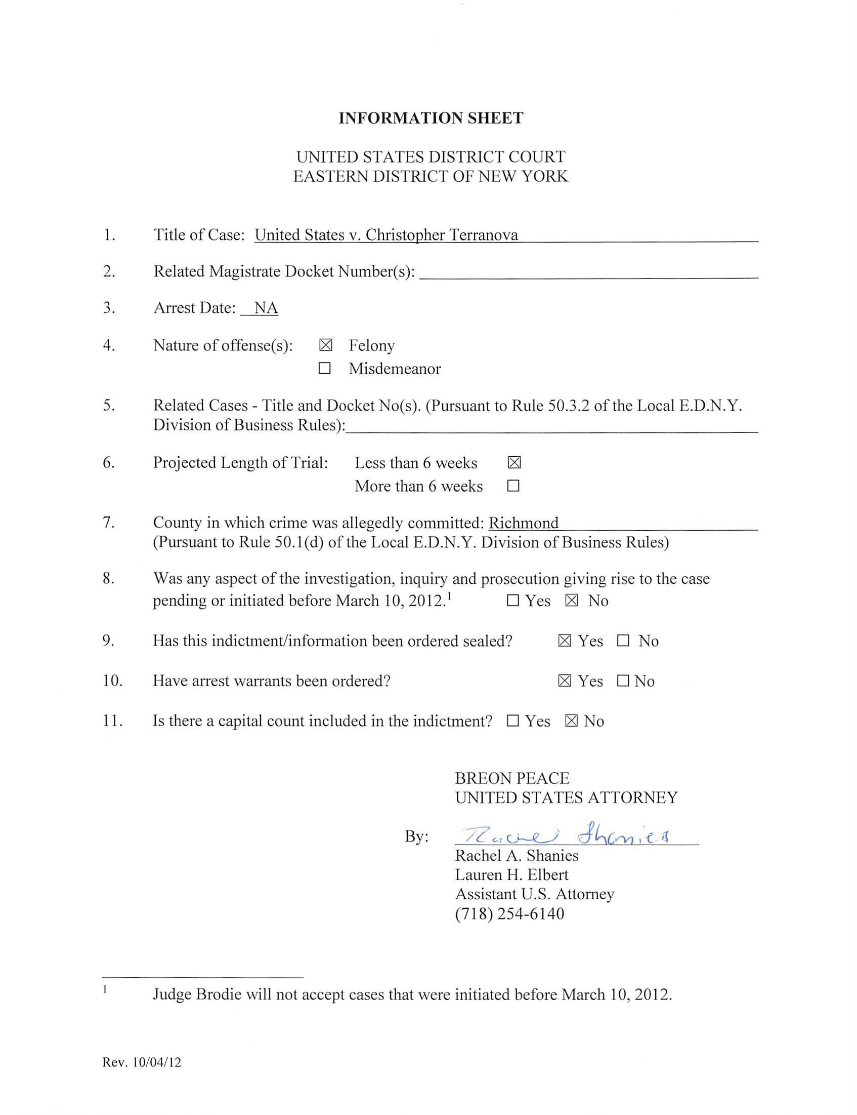 INFORMATION SHEET
UNITED STATES DISTRICT COURT
EASTERN DISTRICT OF NEW YORK
1. Title of Case: United States v. Christopher Terranova
2. Related Magistrate Docket Number(s):
3. Arrest Date: NA
4. Nature of offense(s): 13 Felony
□ Misdemeanor
5. Related Cases - Title and Docket No(s). (Pursuant to Rule 50.3.2 of the Local E.D.N.Y.
Division of Business Rules):
6. Projected Length of Trial: Less than 6 weeks 3
More than 6 weeks □
7. County in which crime was allegedly committed: Richmond
(Pursuant to Rule 50.1(d) of the Local E.D.N.Y. Division of Business Rules)
8. Was any aspect of the investigation, inquiry and prosecution giving rise to the case
pending or initiated before March 10, 2012.' □ Yes 3 No
9. Has this indictment/information been ordered sealed? 3 Yes □ No
10. Have arrest warrants been ordered? 3 Yes □ No
11. Is there a capital count included in the indictment? □ Yes 3 No
BREON PEACE
UNITED STATES ATTORNEY
By; /Z . -e ^
Rachel A. Shanies
Lauren H. Elbert
Assistant U.S. Attorney
(718)254-6140