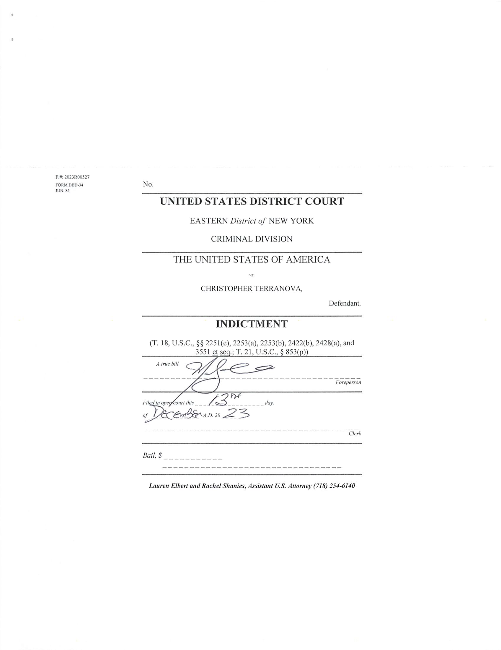 INFORMATION SHEET
UNITED STATES DISTRICT COURT
EASTERN DISTRICT OF NEW YORK
1. Title of Case: United States v. Christopher Terranova
2. Related Magistrate Docket Number(s):
3. Arrest Date: NA
4. Nature of offense(s): 13 Felony
□ Misdemeanor
5. Related Cases - Title and Docket No(s). (Pursuant to Rule 50.3.2 of the Local E.D.N.Y.
Division of Business Rules):
6. Projected Length of Trial: Less than 6 weeks 3
More than 6 weeks □
7. County in which crime was allegedly committed: Richmond
(Pursuant to Rule 50.1(d) of the Local E.D.N.Y. Division of Business Rules)
8. Was any aspect of the investigation, inquiry and prosecution giving rise to the case
pending or initiated before March 10, 2012.' □ Yes 3 No
9. Has this indictment/information been ordered sealed? 3 Yes □ No
10. Have arrest warrants been ordered? 3 Yes □ No
11. Is there a capital count included in the indictment? □ Yes 3 No
BREON PEACE
UNITED STATES ATTORNEY
By; /Z . -e ^
Rachel A. Shanies
Lauren H. Elbert
Assistant U.S. Attorney
(718)254-6140
