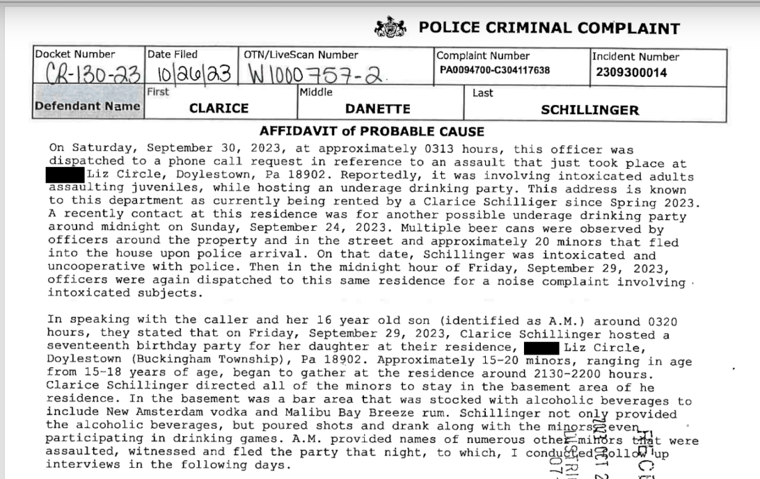 

Ph POLICE CRIMINAL COMPLAINT Gate Fied om Cvescan amar Comal Hamer Fnctent Raber 2-120.92] 10/3663| W 10002533 Pao En |2309300014 Fst fresssnone]&trade; cnsace [omer |sommes| AFFIDAVIT of PROBABLE CAUSE On Saturday, September 30, 2023, at approximately 0313 hours, this officer was Giazatchod to a phone call request in reference fo an acemuli that Just took place at I Cirore, &ldquo;Doylestown, ta. 16902. Reportedly; it was. involving intoniontod sauire WSL ing Juveniles, while hosting ah uniarage Grinking party: This address 1a norm to this department ab currently being rented by a Clarice Schiiliser since Spring 2033. A recently contact a this residence was for another possible underage drinking party axound midnight on Sunday, Septeber 24, 2023: Wltipie beer cans wess observed by SEficers around the property and in the treat and approximately 20 ainors thet fled into" the house upon police Arfival. On that date; SCHLLIinger wis. intoxicated snd uncooperative with police, Then in the midnight hous of Priday, Septenber 25, 3093, officers were again dispatched to this sane Zesidence for a noise complaint inveiving intoxicated subjacts. In speaking with the caller and her 16 year old son (identified as A.M.) around 0320 hours, thoy Stated that on Friday, September 25, 2023, Clarice SeRiiiinger nogted a Seventeenth birthday party cor her aaugnier ac their fesidence, ME Lis Circa Doylestown (Buckinghan Township), Pa 18502, Approwinataly 15-20 FETKE, ranging in age fron 15-18 years of age, began to gather ai the residench around 2130-2200 houss. Clarice Schillinger disected all of the minors to stay in the basement ares of he Ceaidenca. In the basement was a bar area that was stocked with alconoiic beverages to include New Amsterdam vadka and Maliby bay Breese rum. Schillinger not only brovided he Siconolic heverages, out pourea shots nd orank along with the bijeriEeten participating in drinking games, AJM. provided names of numerous othelmifirs He were assaulted, witnessed and fled the party that might, to which, I condybhedTgollddlup interviews in the following days. Sx &mdash; CQ Bem |,CORPORALSTEPHENTHOMAS(23) +BEING DULYSWORN ACCORDING TOTHE LAW, BEPOSEANDSAYTHAT THE FACTSSETFORTHINTHE FOREGOINGAFFIDAVIT ARETRUE AND IT: CORRECT TO THE BESTOFMY KNOWLEDGE, INFORMATION,AND BELIEF. Se o | CERTIFY THAT THIS FILING COMPLIESWITH THE PROVISIONS OFTHE CASERECORDSPRBLICACCESS "POLICYOFTHE UNIFIEDJUDICIAL SYSTEMOF PENNSYLVANIA THAT REQUIRE FILING CONFIDENTIAL INFORMATION AND DOCUMENTS DIFFERENTLYTHAN NON-CONFID) (EQRMATION AND DOCUMENTS. 3rar Sworn to me and subscribed before me, aayor OChDber 8033 03053 ome Magisters pimmomiudeEE Wycommission expres frst Mondaflrsimuary, ZD2&yen; FIERHANESPARAHN:ON ey Bi AOPC 412A -Rev 12/21 - To Page1of2

Document
