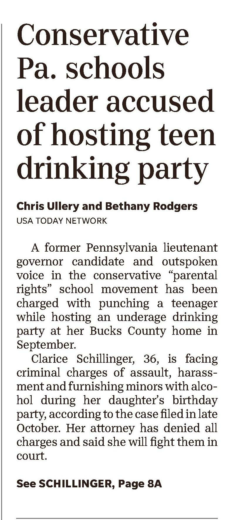 America's News – Historical and Current
Change Databases
NewsBank home
New Search
A-Z Source List
Session Folder
Share Feedback
Bucks County Courier Times: Web Edition Articles (PA)
December 28, 2023
Back to Results
Previous
15 of 356
Next
Text Size
Cite
Email
Print
Download
Save to My Folder
Copy Link
Share to Google Classroom
Bucks County mom behind conservative school movement charged with assault, giving teens alcohol
December 28, 2023 | Bucks County Courier Times: Web Edition Articles (PA)
Author/Byline: Chris Ullery and Bethany Rodgers NETWORK | Section: News
1321 Words | Readability: Lexile: 1440, grade level(s): >12
Read News Document
A former Pennsylvania lieutenant governor candidate and outspoken voice in the conservative "parental rights" school movement has been charged with punching a teenager while hosting an underage drinking party at her Bucks County home in September.
Clarice Schillinger, 36, is facing criminal charges of assault, harassment and furnishing minors with alcohol during her daughter's birthday party, according to the case filed in late October. Her attorney has denied all charges and said she will fight them in court.
Schillinger made an unsuccessful run for lieutenant governor as a Republican last year and has played an instrumental role in a political action committee that has poured more than $800,000 into Pennsylvania school district races since 2021. The PAC has focused on supporting school board candidates who opposed COVID-19 lockdowns and argue left-wing ideologies are invading the education system.
In the recent criminal case, Schillinger is accused of punching a partygoer several times in the face during a series of alleged outbursts by drunken adults at her home on Liz Circle in Doylestown, according to an affidavit of probable cause.
The documents state that during the event — which started Sept. 29 and went past midnight — Schillinger's then-boyfriend allegedly grabbed a 16-year-old by the neck for intervening in a fight between the couple and hit a 15-year-old in the face during an argument over football. According to the allegations in court papers, her intoxicated mother also punched the older teen in the eye and chased him around the kitchen island. Police said they had cellphone recordings of some of these reported events.
To escape the unruly adults, several minors started making their way out of the home, even as Schillinger ordered them to stay, court documents allege.
Cellphone footage showed that as the teens gathered in the foyer Schillinger lunged toward one partygoer before others began restraining her. That individual told police Schillinger struck him three times with a closed fist but that he wasn't injured, according to the affidavit.
Schillinger had been throwing a 17th birthday party for her daughter that night, hosting about 20 teens in her basement, where there was a bar stocked with New Amsterdam vodka and Malibu Bay Breeze rum, police wrote in the affidavit. In addition to supplying the underage group with alcohol, she allegedly poured liquor for the teens, asked them to take a shot with her and played beer pong with them, witnesses later told authorities.
State law makes it illegal to serve or allow minors to drink alcohol.
One of the teen's parents called police early the morning of Sept. 30 to report the assaults and the underage drinking at Schillinger's home. Investigators interviewed multiple teens who had attended the party, the affidavit states.
This wasn't the first time police visited Schillinger's home — which she's been renting since the spring — for reports of an underage party, according to court documents.
Emergency dispatch data provided by the Bucks County Emergency Service Division logged at least four different calls at the address.
Buckingham Township police responded to a noise complaint call and possible underage party at Schillinger's home on Sept. 24, the weekend before the birthday party, according to 911 data and court records.
Police reported in one affidavit spotting a number of beer cans strewn around the property and street that night. They also saw about 20 teens dart into the home and, when they tried speaking with Schillinger, found her to be "intoxicated and uncooperative," the affidavit states.
Authorities responded to another noise complaint at Schillinger's home involving "intoxicated subjects" just after midnight on Sept. 29, though an affidavit says police only made contact with Schillinger's then-boyfriend, Shan Wilson, that night.
Schillinger is scheduled for a late January preliminary hearing. Her mother, Danette Bert, and Wilson were charged with assault and harassment in connection with the party, but those charges were withdrawn when they pleaded guilty to disorderly conduct in early December, court records show.
In an email, Schillinger said that her case had been dropped and suggested Wilson, whom she described as an "angry ex boyfriend," was behind the accusations. However, online court records show the case is still active, and a spokesman for the Bucks County District Attorney's Office said Wednesday that the charges are not being dismissed.
Schillinger has not responded to a request for further comment, including why she believes the charges against her were dropped.
While Wilson did contact the USA Today Network about the incident, the affidavit against Schillinger did not include any statements from him and relied instead on the testimony of teenage witnesses and the cellphone footage.
"Ms. Schillinger has dedicated her life to public service," Schillinger's attorney Matthew Brittenburg said in an emailed statement Wednesday. "Additionally, she has always been a law abiding citizen. Ms. Schillinger looks forward to the opportunity to defend against these allegations."
Who is Clarice Schillinger?
Dissatisfied with school closures that followed the coronavirus pandemic in 2020, Schillinger created a political committee to help fund school board candidates who made strict adherence to in-person education their top campaign promise.
That PAC, Keeping Kids In School, focused more closely to school districts near Schillinger's former home in Ambler, Montgomery County, by giving out thousands of dollars to smaller PACs backing slates of candidates running on an "open schools" platform.
Bucks County venture capitalist and Central Bucks parent Paul Martino took notice of Schillinger's PAC before the municipal primary in May 2021, and the two created Back To School PA later that summer.
Martino initially put up $500,000 of his own money for Back To School PA to disburse $10,000 checks to local school board races across the state.
From 2021, more on Back To School PA: Meet the local parents spending $500K to support school board candidates statewide
Schillinger told the conservative news organization Broad+Liberty after that year's election that Back To School saw an "incredible win" with 113 of 182 candidates supported by the PAC winning elections.
Back To School took credit for flipping at least six school districts in that story, including Pennridge and Quakertown Community school districts in Bucks County; Harrisburg City in Dauphin County; Hempfield in Lancaster County; Palmyra in Lebanon County; and Southeastern in York County.
The PAC also gave $10,000 to Bucks Families for Leadership, which was an earlier PAC Martino created and funded backing Republican candidates in the 2021 Central Bucks school board race.
Three of the five Central Bucks Republicans that ran in 2021 made it onto the board, but this year's municipal election saw Democrat candidates sweep five seats and take a 6-3 majority.
New CBSD board pauses old policies: New Democrat-led board in Central Bucks takes control, reverses controversial policies
While Schillinger's original PAC and Back To School were described as bipartisan and focused on the single-issue of school closures by her and Martino, most of the candidates endorsed were Republican and often opposed to other pandemic mitigations like requiring masks in schools.
Schillinger threw her hat in the ring for public office in 2022 joining eight other candidates in the Republican primary for lieutenant governor. Schillinger finished fourth, gaining over 148,000 votes of the 1.2 million cast for that office.
Schillinger announced that Back To School PA would be going national during a July 25, 2022, episode of 1210 WPHT's The Dom Giordano Program.
"Back To School USA is really going to be focused on putting candidates in place that will put our children and their education first," Schillinger said. "Right now, we are not doing that. We are more focused on these woke and gender ideas."
More on 2023 school board races: Inside this year's fight over Pa. school board seats and what happens in the classroom
A website for the national PAC, created in October 2021, is no longer publicly accessible.
Martino told Lehigh Valley News in September that Back To School USA was "more of an idea right now" but indicated Schillinger was still involved in a fundamental way.
He declined to comment on the charges against Schillinger but wrote in an email this week that Back To School USA "never got off the ground" because other projects took priority last year.
© © Copyright 2023 Bucks County Courier Times, 8400 N. Bristol Pk Levittown, PA.
©2024 NewsBank, inc.
Help Contact Customer Service Privacy Policy Terms of Use
Listen
Dictionary