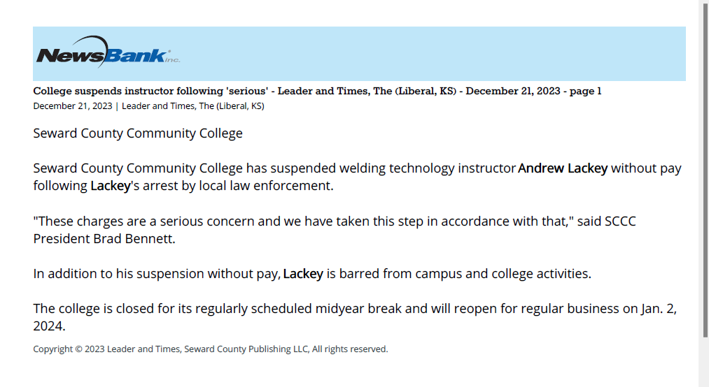 College suspends instructor following 'serious' - Leader and Times, The (Liberal, KS) - December 21, 2023 - page 1
December 21, 2023 | Leader and Times, The (Liberal, KS)
Seward County Community College
Seward County Community College has suspended welding technology instructor Andrew Lackey without pay
following Lackey's arrest by local law enforcement.
"These charges are a serious concern and we have taken this step in accordance with that," said SCCC
President Brad Bennett.
In addition to his suspension without pay, Lackey is barred from campus and college activities.
The college is closed for its regularly scheduled midyear break and will reopen for regular business on Jan. 2,
2024.
Copyright © 2023 Leader and Times, Seward County Publishing LLC, All rights reserved.