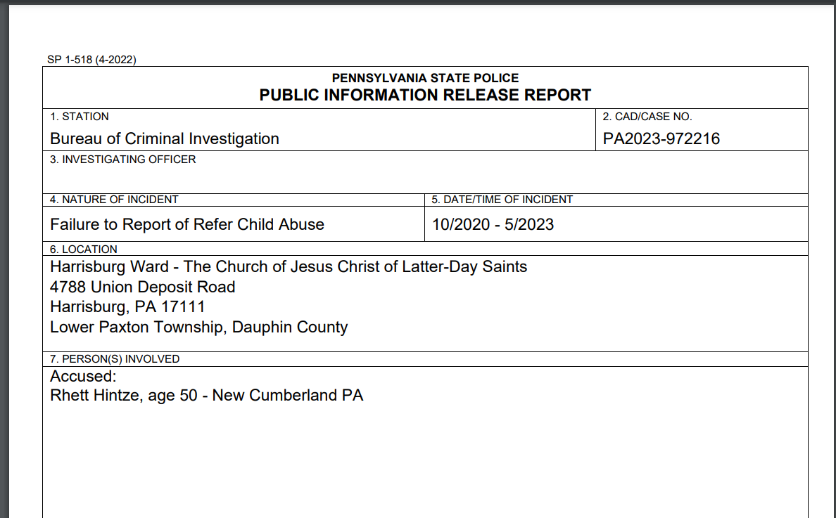 PENNSYLVANIA STATE POLICE
PUBLIC INFORMATION RELEASE REPORT
1. STATION
Bureau of Criminal Investigation
2. CAD/CASE NO.
PA2023-972216
3. INVESTIGATING OFFICER

4. NATURE OF INCIDENT 5. DATE/TIME OF INCIDENT
Failure to Report of Refer Child Abuse 10/2020 - 5/2023
6. LOCATION
Harrisburg Ward - The Church of Jesus Christ of Latter-Day Saints
4788 Union Deposit Road
Harrisburg, PA 17111
Lower Paxton Township, Dauphin County
7. PERSON(S) INVOLVED
Accused:
Rhett Hintze, age 50 - New Cumberland PA