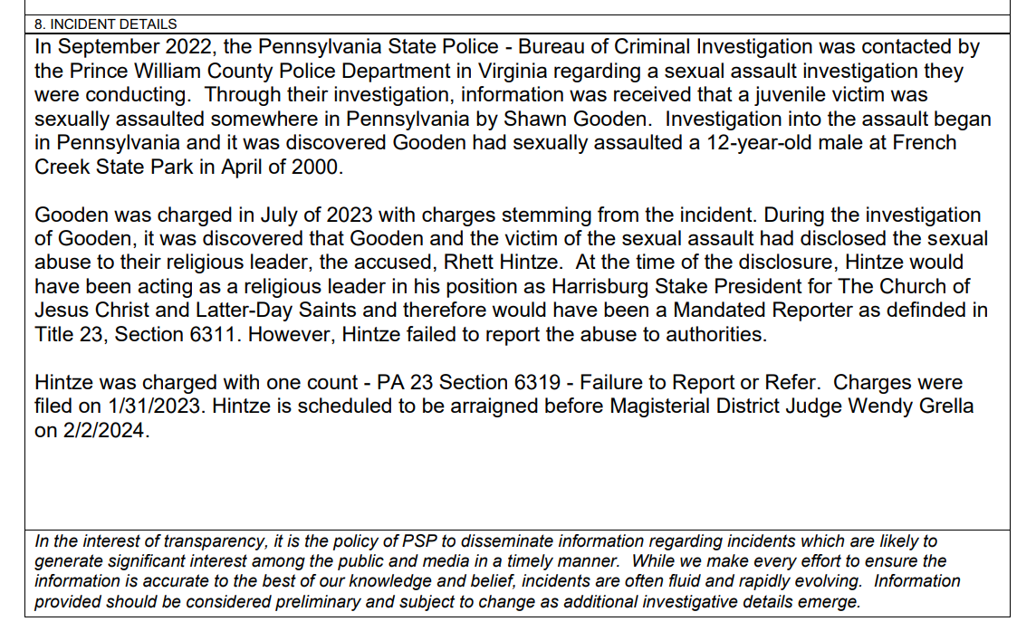 8. INCIDENT DETAILS
In September 2022, the Pennsylvania State Police - Bureau of Criminal Investigation was contacted by
the Prince William County Police Department in Virginia regarding a sexual assault investigation they
were conducting. Through their investigation, information was received that a juvenile victim was
sexually assaulted somewhere in Pennsylvania by Shawn Gooden. Investigation into the assault began
in Pennsylvania and it was discovered Gooden had sexually assaulted a 12-year-old male at French
Creek State Park in April of 2000.
Gooden was charged in July of 2023 with charges stemming from the incident. During the investigation
of Gooden, it was discovered that Gooden and the victim of the sexual assault had disclosed the sexual
abuse to their religious leader, the accused, Rhett Hintze. At the time of the disclosure, Hintze would
have been acting as a religious leader in his position as Harrisburg Stake President for The Church of
Jesus Christ and Latter-Day Saints and therefore would have been a Mandated Reporter as definded in
Title 23, Section 6311. However, Hintze failed to report the abuse to authorities.
Hintze was charged with one count - PA 23 Section 6319 - Failure to Report or Refer. Charges were
filed on 1/31/2023. Hintze is scheduled to be arraigned before Magisterial District Judge Wendy Grella
on 2/2/2024.
In the interest of transparency, it is the policy of PSP to disseminate information regarding incidents which are likely to
generate significant interest among the public and media in a timely manner. While we make every effort to ensure the
information is accurate to the best of our knowledge and belief, incidents are often fluid and rapidly evolving. Information
provided should be considered preliminary and subject to change as additional investigative details emerge.