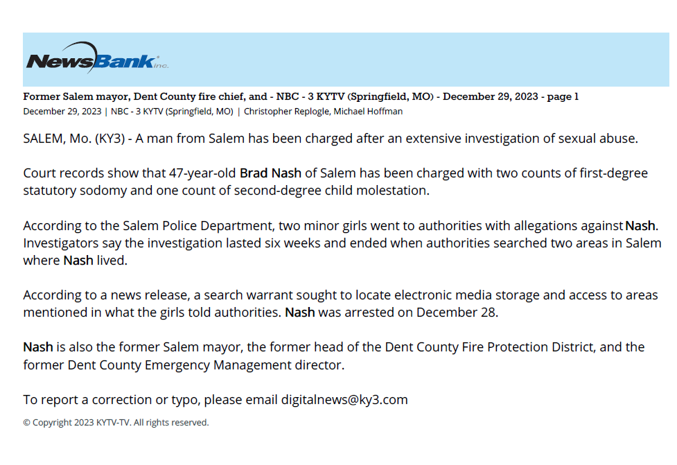 Former Salem mayor, Dent County fire chief, and - NBC - 3 KYTV (Springfield, MO) - December 29, 2023 - page 1
December 29, 2023 | NBC - 3 KYTV (Springfield, MO) | Christopher Replogle, Michael Hoffman
SALEM, Mo. (KY3) - A man from Salem has been charged after an extensive investigation of sexual abuse.
Court records show that 47-year-old Brad Nash of Salem has been charged with two counts of first-degree
statutory sodomy and one count of second-degree child molestation.
According to the Salem Police Department, two minor girls went to authorities with allegations against Nash.
Investigators say the investigation lasted six weeks and ended when authorities searched two areas in Salem
where Nash lived.
According to a news release, a search warrant sought to locate electronic media storage and access to areas
mentioned in what the girls told authorities. Nash was arrested on December 28.
Nash is also the former Salem mayor, the former head of the Dent County Fire Protection District, and the
former Dent County Emergency Management director.
To report a correction or typo, please email digitalnews@ky3.com
&copy; Copyright 2023 KYTV-TV. All rights reserved.