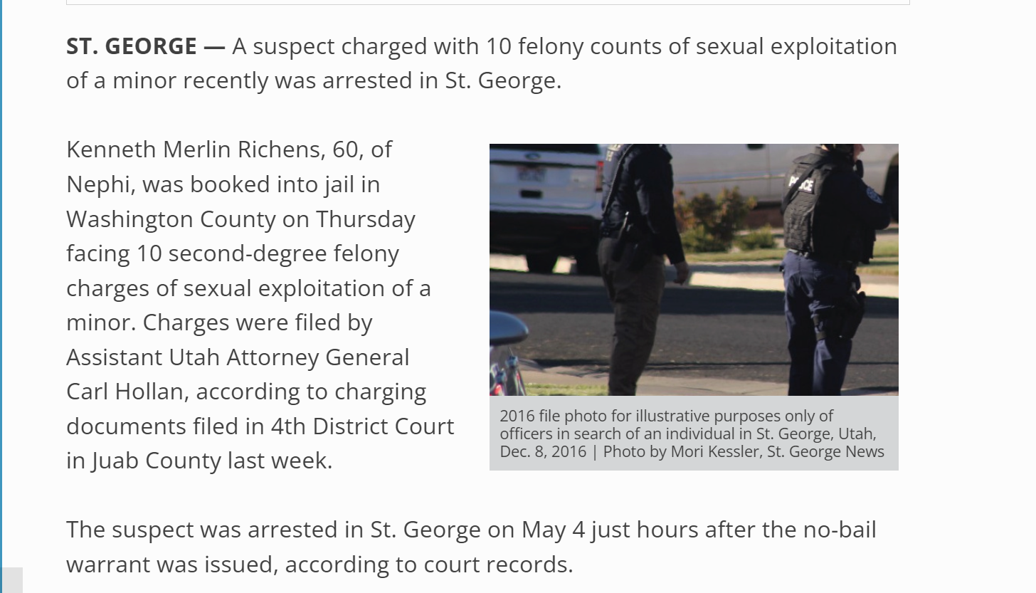 T. GEORGE &mdash; A suspect charged with 10 felony counts of sexual exploitation of a minor recently was arrested in St. George.


2016 file photo for illustrative purposes only of officers in search of an individual in St. George, Utah, Dec. 8, 2016 | Photo by Mori Kessler, St. George News
Kenneth Merlin Richens, 60, of Nephi, was booked into jail in Washington County on Thursday facing 10 second-degree felony charges of sexual exploitation of a minor. Charges were filed by Assistant Utah Attorney General Carl Hollan, according to charging documents filed in 4th District Court in Juab County last week.

The suspect was arrested in St. George on May 4 just hours after the no-bail warrant was issued, according to court records.