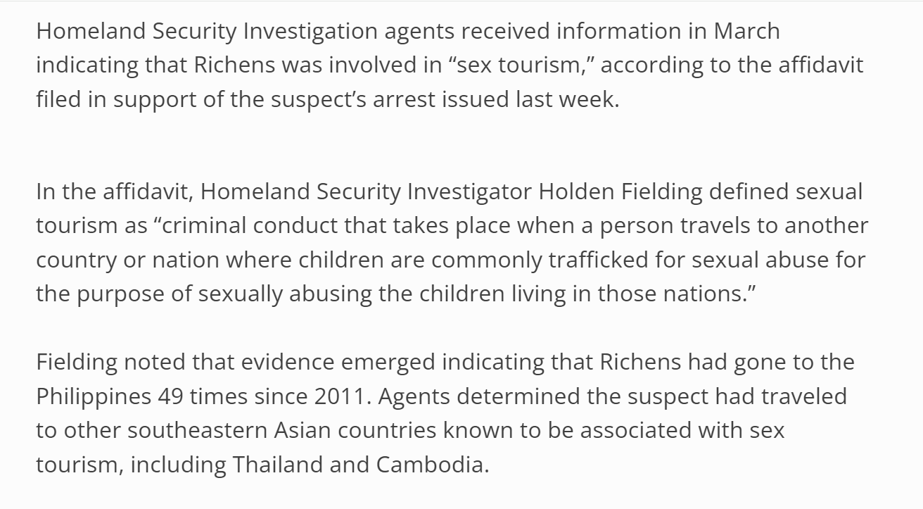 Homeland Security Investigation agents received information in March indicating that Richens was involved in &ldquo;sex tourism,&rdquo; according to the affidavit filed in support of the suspect&rsquo;s arrest issued last week.

In the affidavit, Homeland Security Investigator Holden Fielding defined sexual tourism as &ldquo;criminal conduct that takes place when a person travels to another country or nation where children are commonly trafficked for sexual abuse for the purpose of sexually abusing the children living in those nations.&rdquo;

Fielding noted that evidence emerged indicating that Richens had gone to the Philippines 49 times since 2011. Agents determined the suspect had traveled to other southeastern Asian countries known to be associated with sex tourism, including Thailand and Cambodia.

