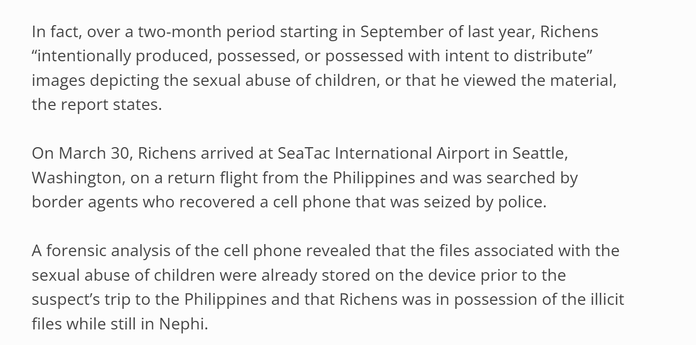 n fact, over a two-month period starting in September of last year, Richens &ldquo;intentionally produced, possessed, or possessed with intent to distribute&rdquo; images depicting the sexual abuse of children, or that he viewed the material, the report states.

On March 30, Richens arrived at SeaTac International Airport in Seattle, Washington, on a return flight from the Philippines and was searched by border agents who recovered a cell phone that was seized by police.

A forensic analysis of the cell phone revealed that the files associated with the sexual abuse of children were already stored on the device prior to the suspect&rsquo;s trip to the Philippines and that Richens was in possession of the illicit files while still in Nephi.