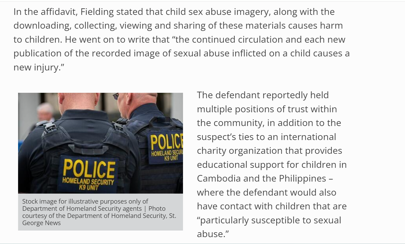 In the affidavit, Fielding stated that child sex abuse imagery, along with the downloading, collecting, viewing and sharing of these materials causes harm to children. He went on to write that &ldquo;the continued circulation and each new publication of the recorded image of sexual abuse inflicted on a child causes a new injury.&rdquo;


Stock image for illustrative purposes only of Department of Homeland Security agents | Photo courtesy of the Department of Homeland Security, St. George News
The defendant reportedly held multiple positions of trust within the community, in addition to the suspect&rsquo;s ties to an international charity organization that provides educational support for children in Cambodia and the Philippines &ndash; where the defendant would also have contact with children that are &ldquo;particularly susceptible to sexual abuse.&rdquo;

