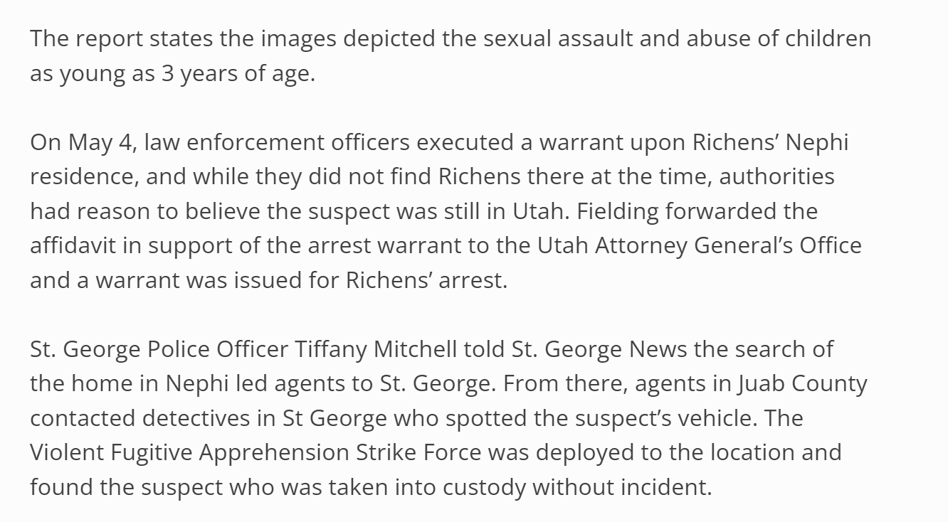 The report states the images depicted the sexual assault and abuse of children as young as 3 years of age.

On May 4, law enforcement officers executed a warrant upon Richens&rsquo; Nephi residence, and while they did not find Richens there at the time, authorities had reason to believe the suspect was still in Utah. Fielding forwarded the affidavit in support of the arrest warrant to the Utah Attorney General&rsquo;s Office and a warrant was issued for Richens&rsquo; arrest.

St. George Police Officer Tiffany Mitchell told St. George News the search of the home in Nephi led agents to St. George. From there, agents in Juab County contacted detectives in St George who spotted the suspect&rsquo;s vehicle. The Violent Fugitive Apprehension Strike Force was deployed to the location and found the suspect who was taken into custody without incident.

