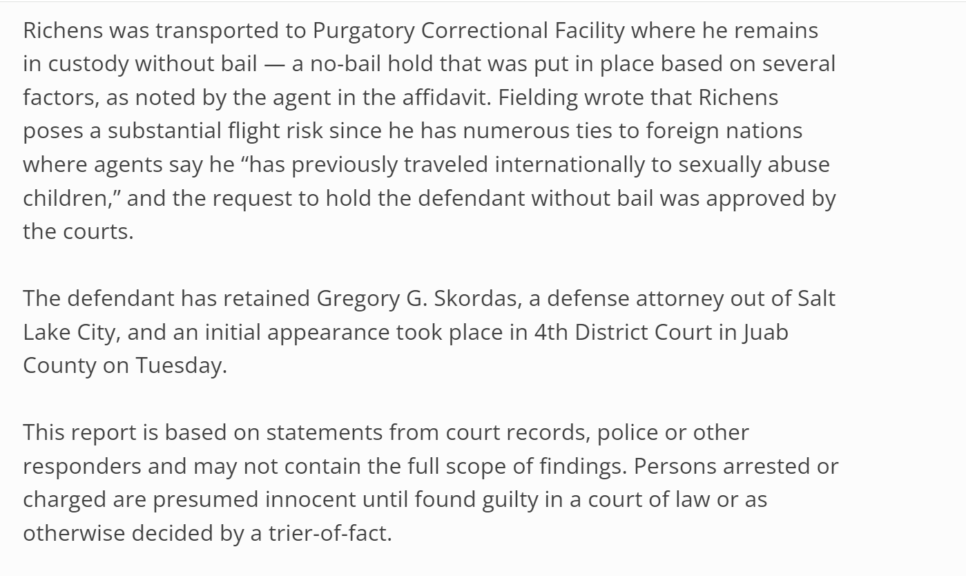 Richens was transported to Purgatory Correctional Facility where he remains in custody without bail &mdash; a no-bail hold that was put in place based on several factors, as noted by the agent in the affidavit. Fielding wrote that Richens poses a substantial flight risk since he has numerous ties to foreign nations where agents say he &ldquo;has previously traveled internationally to sexually abuse children,&rdquo; and the request to hold the defendant without bail was approved by the courts.

The defendant has retained Gregory G. Skordas, a defense attorney out of Salt Lake City, and an initial appearance took place in 4th District Court in Juab County on Tuesday.

This report is based on statements from court records, police or other responders and may not contain the full scope of findings. Persons arrested or charged are presumed innocent until found guilty in a court of law or as otherwise decided by a trier-of-fact.

