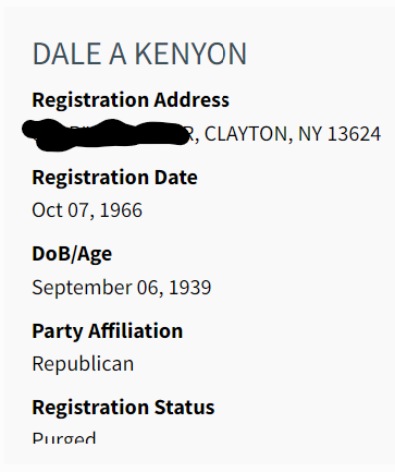 DALE A KENYON
Registration Address:
DELETED, CLAYTON, NY 13624
Registration Date: Oct 07, 1966
DoB/Age: September 06, 1939
Party Affiliation: Republican
Registration Status: Purged