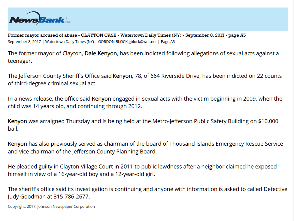 Former mayor accused of abuse - CLAYTON CASE - Watertown Daily Times (NY) - September 8, 2017 - page A5
September 8, 2017 | Watertown Daily Times (NY) | GORDON BLOCK gblock@wdt.net | Page A5
The former mayor of Clayton, Dale Kenyon, has been indicted following allegations of sexual acts against a
teenager.
The Jefferson County Sheriff's Office said Kenyon, 78, of 664 Riverside Drive, has been indicted on 22 counts
of third-degree criminal sexual act.
In a news release, the office said Kenyon engaged in sexual acts with the victim beginning in 2009, when the
child was 14 years old, and continuing through 2012.
Kenyon was arraigned Thursday and is being held at the Metro-Jefferson Public Safety Building on $10,000
bail.
Kenyon has also previously served as chairman of the board of Thousand Islands Emergency Rescue Service
and vice chairman of the Jefferson County Planning Board.
He pleaded guilty in Clayton Village Court in 2011 to public lewdness after a neighbor claimed he exposed
himself in view of a 16-year-old boy and a 12-year-old girl.
The sheriff's office said its investigation is continuing and anyone with information is asked to called Detective
Judy Goodman at 315-786-2677.
Copyright, 2017, Johnson Newspaper Corporation