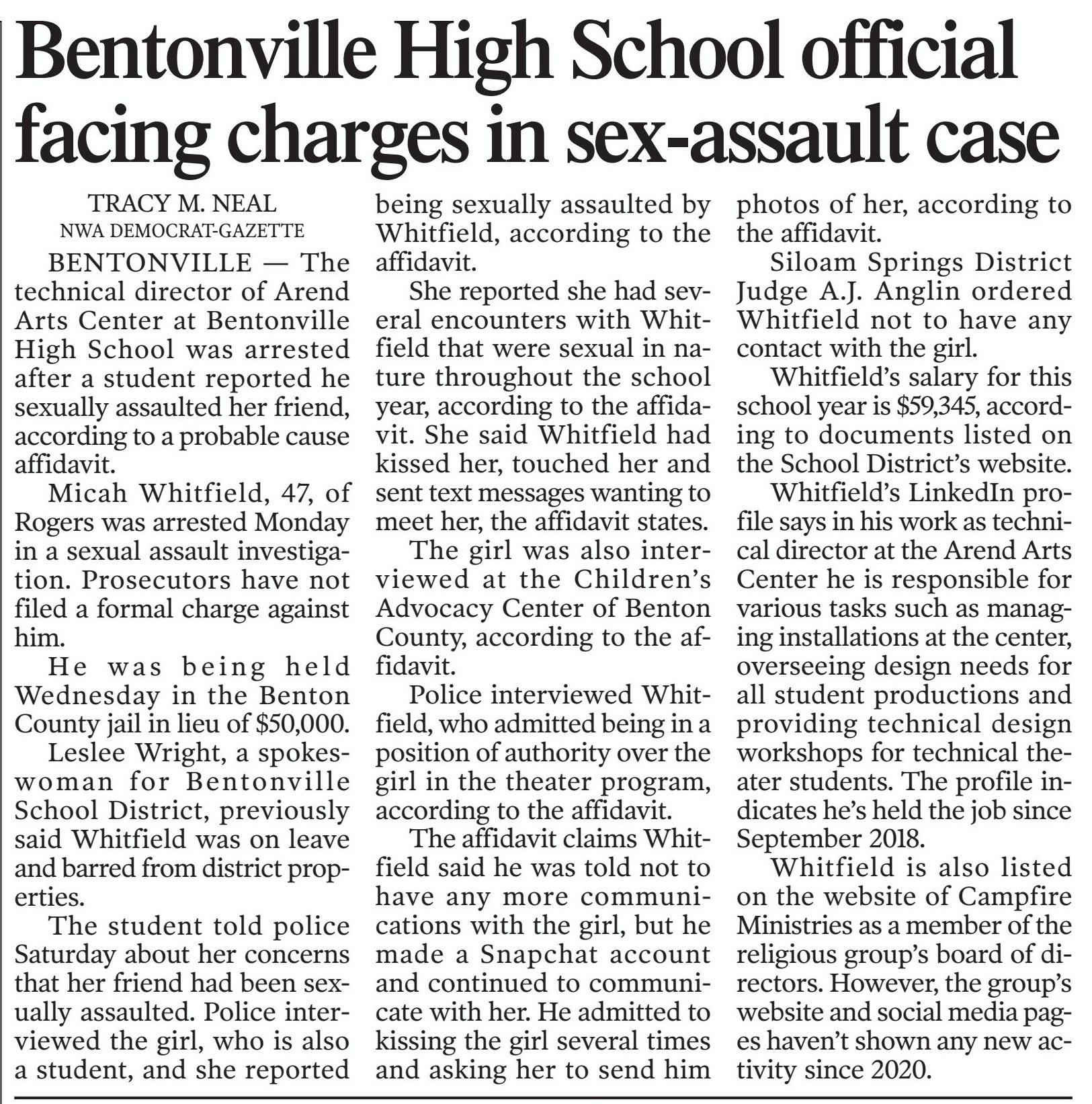 Bentonville School District employee accused of sexual assault released from jail on $50,000
January 31, 2024 | Arkansas Democrat-Gazette: Web Edition Articles (Little Rock, AR)
Author/Byline: Tracy Neal | Section: News
358 Words | Readability: Lexile: 1180, grade level(s): 10 11-12
Read News Document
BENTONVILLE — The technical director of Arend Arts Center at Bentonville High School was arrested after another student reported he sexually assaulted her friend, according to a probable cause affidavit.
Micah Whitfield, 47, of Rogers was arrested Monday in connection with sexual assault. Prosecutors have not filed a formal charge against him.
He was released Wednesday from the Benton County Jail on a $50,000 bond.
Leslee Wright, a spokeswoman for Bentonville School District, previously said Whitfield was on leave and barred from district properties.
The student told police Saturday about her concerns that her friend had been sexually assaulted. Police interviewed the girl, and she reported being sexually assaulted by Whitfield, according to the affidavit.
She reported she had several encounters with Whitfield that were sexual in nature throughout the school year, according to the affidavit. She said Whitfield had kissed her, touched her inappropriately and sent text messages wanting to meet her, the affidavit states.
The girl was also interviewed at the Children's Advocacy Center of Benton County, according to the affidavit.
Police interviewed Whitfield, who admitted being in a position of authority over the girl in the theater program, according to the affidavit.
The affidavit claims Whitfield said he was told not to have any more communications with the girl, but he made a Snapchat account and continued to communicate with her. He admitted to kissing the girl several times and asking her to send him photos of her, according to the affidavit.
Siloam Springs District Judge A.J. Anglin ordered Whitfield not to have any contact with the girl.
Whitfield's salary for this school year is $59,345, according to documents listed on the School District's website.
Whitfield's LinkedIn profile says in his work as technical director at the Arend Arts Center he is responsible for various tasks such as managing installations at the center, overseeing design needs for all student productions and providing technical design workshops for technical theater students. The profile indicates he's held the job since September 2018.
Whitfield is also listed on the website of Campfire Ministries as a member of the religious group's board of directors. However, the group's website and social media pages haven't shown any new activity since 2020.
Caption: Micah Whitfield