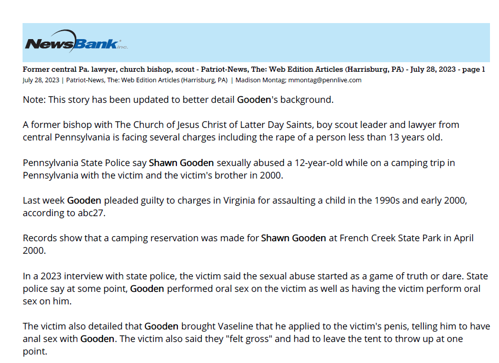 Former central Pa. lawyer, church bishop, scout - Patriot-News, The: Web Edition Articles (Harrisburg, PA) - July 28, 2023 - page 1
July 28, 2023 | Patriot-News, The: Web Edition Articles (Harrisburg, PA) | Madison Montag; mmontag@pennlive.com
Note: This story has been updated to better detail Gooden's background.
A former bishop with The Church of Jesus Christ of Latter Day Saints, boy scout leader and lawyer from
central Pennsylvania is facing several charges including the rape of a person less than 13 years old.
Pennsylvania State Police say Shawn Gooden sexually abused a 12-year-old while on a camping trip in
Pennsylvania with the victim and the victim's brother in 2000.
Last week Gooden pleaded guilty to charges in Virginia for assaulting a child in the 1990s and early 2000,
according to abc27.
Records show that a camping reservation was made for Shawn Gooden at French Creek State Park in April
2000.
In a 2023 interview with state police, the victim said the sexual abuse started as a game of truth or dare. State
police say at some point, Gooden performed oral sex on the victim as well as having the victim perform oral
sex on him.
The victim also detailed that Gooden brought Vaseline that he applied to the victim's penis, telling him to have
anal sex with Gooden. The victim also said they "felt gross" and had to leave the tent to throw up at one
point.
Troopers spoke with Gooden on June 14, 2023, when he admitted that everything the victim detailed had
occurred and that he knew it was wrong.
Gooden is facing three charges of rape of a person less than 13 years old and 16 related charges. A
preliminary hearing is scheduled for Aug. 8, 2023.
Gooden worked as a lawyer for Weber Gallagher and Thomas, Thomas & Hafer, LLP in Harrisburg from 2004
to 2022, according to a LinkedIn page. Gooden was also named as a bishop of The Church of Jesus Christ of
Latter Day Saints' Lebanon Ward according to a Facebook post, and acted as a member of the executive
board for the New Birth of Freedom Boy Scouts organization until 2022, although he has not been an active
member since 2019.
Copyright, 2023, The Patriot-News. All Rights Reserved.