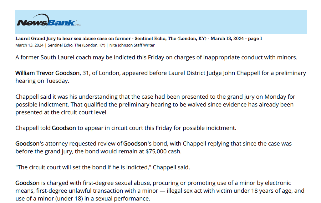 Laurel Grand Jury to hear sex abuse case on former - Sentinel Echo, The (London, KY) - March 13, 2024 - page 1
March 13, 2024 | Sentinel Echo, The (London, KY) | Nita Johnson Staff Writer
A former South Laurel coach may be indicted this Friday on charges of inappropriate conduct with minors.
William Trevor Goodson, 31, of London, appeared before Laurel District Judge John Chappell for a preliminary
hearing on Tuesday.
Chappell said it was his understanding that the case had been presented to the grand jury on Monday for
possible indictment. That qualified the preliminary hearing to be waived since evidence has already been
presented at the circuit court level.
Chappell told Goodson to appear in circuit court this Friday for possible indictment.
Goodson's attorney requested review of Goodson's bond, with Chappell replying that since the case was
before the grand jury, the bond would remain at $75,000 cash.
"The circuit court will set the bond if he is indicted," Chappell said.
Goodson is charged with first-degree sexual abuse, procuring or promoting use of a minor by electronic
means, first-degree unlawful transaction with a minor &mdash; illegal sex act with victim under 18 years of age, and
use of a minor (under 18) in a sexual performance.
He was arrested on Mar. 1 after an investigation by London Police Department that began on Feb. 23.
Goodson was listed as assistant girls basketball coach at South Laurel High School and coach of the South
Laurel Middle School girls basketball teams.
No details of the causes of the charges were available. Goodson was arraigned last week and the document
was sealed by Laurel District Judge Wendell "Skip" Hammons.
Goodson is the fourth South Laurel High staff member to be charged with sexual interactions with students
in the past four years. Mark Felts, former choral director, is serving a 5-year sentence. Former coach Jon
Walker's case was settled and he agreed to not coach any minors in the future. The case against Tim
Thompson, a former South Laurel teacher, is still pending in Laurel Circuit Court.
Copyright 2024, Sentinel Echo, The / CNHI, LLC. All Rights Reserved.