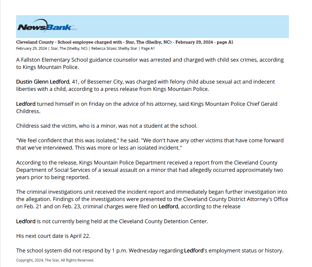 Cleveland County - School employee charged with - Star, The (Shelby, NC) - February 29, 2024 - page A1
February 29, 2024 | Star, The (Shelby, NC) | Rebecca Sitzes; Shelby Star | Page A1
A Fallston Elementary School guidance counselor was arrested and charged with child sex crimes, according
to Kings Mountain Police.
Dustin Glenn Ledford, 41, of Bessemer City, was charged with felony child abuse sexual act and indecent
liberties with a child, according to a press release from Kings Mountain Police.
Ledford turned himself in on Friday on the advice of his attorney, said Kings Mountain Police Chief Gerald
Childress.
Childress said the victim, who is a minor, was not a student at the school.
"We feel confident that this was isolated," he said. "We don't have any other victims that have come forward
that we've interviewed. This was more or less an isolated incident."
According to the release, Kings Mountain Police Department received a report from the Cleveland County
Department of Social Services of a sexual assault on a minor that had allegedly occurred approximately two
years prior to being reported.
The criminal investigations unit received the incident report and immediately began further investigation into
the allegation. Findings of the investigations were presented to the Cleveland County District Attorney's Office
on Feb. 21 and on Feb. 23, criminal charges were filed on Ledford, according to the release
Ledford is not currently being held at the Cleveland County Detention Center.
His next court date is April 22.
The school system did not respond by 1 p.m. Wednesday regarding Ledford's employment status or history.
Copyright, 2024, The Star, All Rights Reserved.