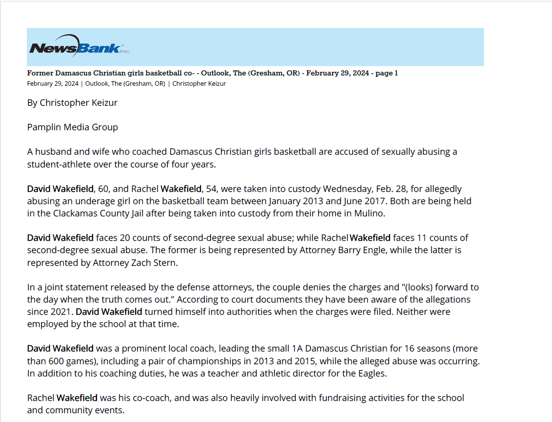 Former Damascus Christian girls basketball co- - Outlook, The (Gresham, OR) - February 29, 2024 - page 1
February 29, 2024 | Outlook, The (Gresham, OR) | Christopher Keizur
By Christopher Keizur
Pamplin Media Group
A husband and wife who coached Damascus Christian girls basketball are accused of sexually abusing a
student-athlete over the course of four years.
David Wakefield, 60, and Rachel Wakefield, 54, were taken into custody Wednesday, Feb. 28, for allegedly
abusing an underage girl on the basketball team between January 2013 and June 2017. Both are being held
in the Clackamas County Jail after being taken into custody from their home in Mulino.
David Wakefield faces 20 counts of second-degree sexual abuse; while Rachel Wakefield faces 11 counts of
second-degree sexual abuse. The former is being represented by Attorney Barry Engle, while the latter is
represented by Attorney Zach Stern.
In a joint statement released by the defense attorneys, the couple denies the charges and "(looks) forward to
the day when the truth comes out." According to court documents they have been aware of the allegations
since 2021. David Wakefield turned himself into authorities when the charges were filed. Neither were
employed by the school at that time.
David Wakefield was a prominent local coach, leading the small 1A Damascus Christian for 16 seasons (more
than 600 games), including a pair of championships in 2013 and 2015, while the alleged abuse was occurring.
In addition to his coaching duties, he was a teacher and athletic director for the Eagles.
Rachel Wakefield was his co-coach, and was also heavily involved with fundraising activities for the school
and community events.
"We are heartbroken to hear that charges have been filed against a former employee David Wakefield and his
spouse Rachel Wakefield," the school wrote in a statement. "Damascus Community Church and Christian
School (take) these reports very seriously and the safety of our students and staff is a top priority."
The jury trial is scheduled to begin in April.
Copyright &copy; 2024 The Outlook, All rights reserved.