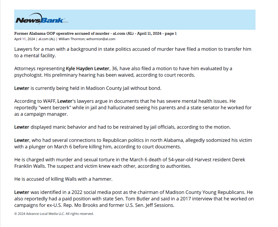 Former Alabama GOP operative accused of murder - al.com (AL) - April 11, 2024 - page 1
April 11, 2024 | al.com (AL) | William Thornton; wthornton@al.com
Lawyers for a man with a background in state politics accused of murder have filed a motion to transfer him
to a mental facility.
Attorneys representing Kyle Hayden Lewter, 36, have also filed a motion to have him evaluated by a
psychologist. His preliminary hearing has been waived, according to court records.
Lewter is currently being held in Madison County Jail without bond.
According to WAFF, Lewter's lawyers argue in documents that he has severe mental health issues. He
reportedly "went berzerk" while in jail and hallucinated seeing his parents and a state senator he worked for
as a campaign manager.
Lewter displayed manic behavior and had to be restrained by jail officials, according to the motion.
Lewter, who had several connections to Republican politics in north Alabama, allegedly sodomized his victim
with a plunger on March 6 before killing him, according to court doucments.
He is charged with murder and sexual torture in the March 6 death of 54-year-old Harvest resident Derek
Franklin Walls. The suspect and victim knew each other, according to authorities.
He is accused of killing Walls with a hammer.
Lewter was identified in a 2022 social media post as the chairman of Madison County Young Republicans. He
also reportedly had a paid position with state Sen. Tom Butler and said in a 2017 interview that he worked on
campaigns for ex-U.S. Rep. Mo Brooks and former U.S. Sen. Jeff Sessions.
© 2024 Advance Local Media LLC. All rights reserved.
