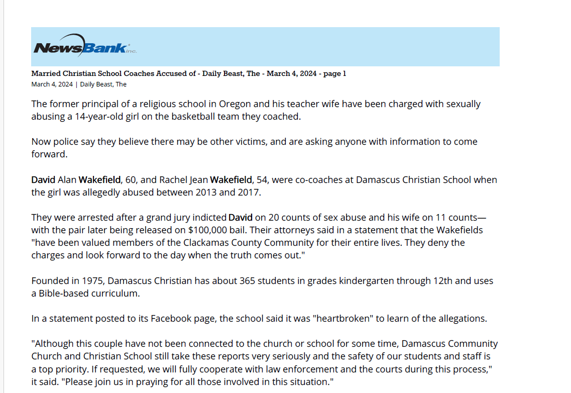 Married Christian School Coaches Accused of - Daily Beast, The - March 4, 2024 - page 1
March 4, 2024 | Daily Beast, The
The former principal of a religious school in Oregon and his teacher wife have been charged with sexually
abusing a 14-year-old girl on the basketball team they coached.
Now police say they believe there may be other victims, and are asking anyone with information to come
forward.
David Alan Wakefield, 60, and Rachel Jean Wakefield, 54, were co-coaches at Damascus Christian School when
the girl was allegedly abused between 2013 and 2017.
They were arrested after a grand jury indicted David on 20 counts of sex abuse and his wife on 11 counts&mdash;
with the pair later being released on $100,000 bail. Their attorneys said in a statement that the Wakefields
"have been valued members of the Clackamas County Community for their entire lives. They deny the
charges and look forward to the day when the truth comes out."
Founded in 1975, Damascus Christian has about 365 students in grades kindergarten through 12th and uses
a Bible-based curriculum.
In a statement posted to its Facebook page, the school said it was "heartbroken" to learn of the allegations.
"Although this couple have not been connected to the church or school for some time, Damascus Community
Church and Christian School still take these reports very seriously and the safety of our students and staff is
a top priority. If requested, we will fully cooperate with law enforcement and the courts during this process,"
it said. "Please join us in praying for all those involved in this situation."
The Wakefields have been in the headlines before for less scandalous reasons. In 2017, their college-age
daughter, Ana, was nearly killed in a collision with a drunk driver, and her recovery became the basis of a
documentary called Fight Like Ana.
David Wakefield has surrendered his education credentials. The court gave him permission to travel to Florida
for his real estate business while awaiting trial, which has been set for April.
Reproduced with permission of copyright owner or its licensee. Further reproduction prohibited without permission. &copy; 2024 The Daily Beast Company LLC.