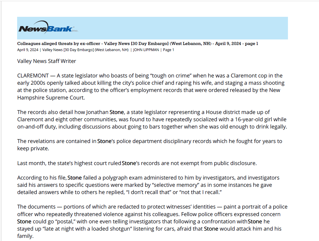 Colleagues alleged threats by ex-officer - Valley News [30 Day Embargo] (West Lebanon, NH) - April 9, 2024 - page 1
April 9, 2024 | Valley News [30 Day Embargo] (West Lebanon, NH) | JOHN LIPPMAN | Page 1
Valley News Staff Writer
CLAREMONT &mdash; A state legislator who boasts of being &ldquo;tough on crime&rdquo; when he was a Claremont cop in the
early 2000s openly talked about killing the city&rsquo;s police chief and raping his wife, and staging a mass shooting
at the police station, according to the officer&rsquo;s employment records that were ordered released by the New
Hampshire Supreme Court.
The records also detail how Jonathan Stone, a state legislator representing a House district made up of
Claremont and eight other communities, was found to have repeatedly socialized with a 16-year-old girl while
on-and-off duty, including discussions about going to bars together when she was old enough to drink legally.
The revelations are contained in Stone&rsquo;s police department disciplinary records which he fought for years to
keep private.
Last month, the state&rsquo;s highest court ruled Stone&rsquo;s records are not exempt from public disclosure.
According to his file, Stone failed a polygraph exam administered to him by investigators, and investigators
said his answers to specific questions were marked by &ldquo;selective memory&rdquo; as in some instances he gave
detailed answers while to others he replied, &ldquo;I don&rsquo;t recall that&rdquo; or &ldquo;not that I recall.&rdquo;
The documents &mdash; portions of which are redacted to protect witnesses&rsquo; identities &mdash; paint a portrait of a police
officer who repeatedly threatened violence against his colleagues. Fellow police officers expressed concern
Stone could go &ldquo;postal,&rdquo; with one even telling investigators that following a confrontation with Stone he
stayed up &ldquo;late at night with a loaded shotgun&rdquo; listening for cars, afraid that Stone would attack him and his
family.
&ldquo;If he gets fired, people are afraid he will go postal,&rdquo; one detective told investigators during the 2006
investigation that had been opened into Stone&rsquo;s behavior. Top brass of the Claremont Police Department had
been informed that Stone was threatening violent attacks against then-police chief Alexander Scott, his family
and other police officers.
&ldquo;Generally, people think he is crazy and wonder why he is a police officer,&rdquo; the investigation paraphrased the
detective reporting.
This week, Stone&rsquo;s attorney, Peter Decato, noted that Stone had resigned under a &ldquo;negotiated agreement&rdquo;
with the city and that statements made by fellow police officers reporting Stone&rsquo;s behavior when he was a
police officer have never been adjudicated.
&ldquo;Jon Stone&rsquo;s personnel records go back 17-plus years. They are full of unproven &lsquo;factual allegations,&rsquo; &rdquo; Decato
said via email on Monday. &ldquo;Whatever is disclosed should have a very large asterisk next to it.&rdquo;
&ldquo;The City of Claremont did not terminate Jon&rsquo;s employment; rather, the City of Claremont found it to their
advantage to enter into an agreement with Jon. As a result of that agreement, Jon resigned. The advantage to
the City of Claremont is that they didn&rsquo;t have to prove what is written in these records,&rdquo; Decato said.
Stone did not respond to an email seeking comment on Monday.
Democrats, hoping to leverage the tawdry revelations in Stone&rsquo;s personnel records to flip the slim GOP
majority in the New Hampshire House, wasted no time in denouncing Stone, a Republican who in the past
has expressed support for GOP front-runner Donald Trump, as unfit to serve in public office.
&ldquo;The disturbing report on State Representative Jon Stone&rsquo;s dangerous and out-of-control behavior &mdash; which he
tried to hide from the public for years &mdash; raises serious concerns about Stone&rsquo;s position on the House
Criminal Justice and Public Safety Committee and leaves no doubt that Stone is unfit to serve the people of
Claremont,&rdquo; Ray Buckley, chairman of the New Hampshire Democratic Party, said in a statement on Monday.
The revelations about the internal investigation into Stone quickly went viral across social media over the
weekend after Damien Fisher, the journalist who challenged city officials to release Stone&rsquo;s records under the
state&rsquo;s right-to-know law and who was later joined in his legal fight by the American Civil Liberties Union of
New Hampshire and the Manchester Union Leader newspaper, was the first to report the contents of the
records via InDepthNH on Friday evening.
Scott, who retired from the Claremont Police Department in 2017 and is now an attorney in Claremont, said
on Monday that &ldquo;the documents speak for themselves. I really have nothing to add.&rdquo;
He noted that, &ldquo;this is something that happened 18 years ago.&rdquo;
The 2006 investigation, launched after a Claremont Police Department captain reported to his superiors that
he had received &ldquo;information from a source who requested to remain anonymous,&rdquo; that Stone was making
statements to fellow officers about killing the chief and assaulting his wife in addition to &ldquo;terrorizing
comments about backing a truck up to the door of the Police Department and killing employees inside.&rdquo;
Stone had &ldquo;spoken of a list&rdquo; of people to kill in addition to a list of people to call to warn them to stay away
from the office; he was observed by numerous department personnel to act as if he was screwing on a
silencer attachment to an assault rifle, which was seen as a threatening gesture, the investigation said.
The internal investigation was based on interviews with 18 people, 15 of whom were Claremont Police
Department personnel. Of those 15, the vast majority told investigators that they had heard Stone
threatening physical violence and it unsettled them.
All the Claremont Police Department witnesses are identified by name in the investigation report.
The personnel records released by the city are comprised of two investigations: one into Stone&rsquo;s comments
made to colleagues threatening violence; and a second into Stone&rsquo;s socializing both through texting, phone
calls and meetings with a 16-year-old girl who was being referred to as a &ldquo;rat&rdquo; by schoolmates who were
aware of her relationship of Stone.
Stone met the teenager numerous times, investigators found. The teenager, when interviewed by
investigators, denied the more salacious rumors about the relationship that were circulating among high
school students.
But acknowledged &ldquo;a plan they have when she turns 18. The plan for when she turns 18 is that she and
Officer Stone would go to Canada where it will be legal for her to drink. They have also spoke about going to a
bar when she turns 21,&rdquo; the investigation found.
In his interview with police investigators, Stone acknowledged that he talked with the teenager girl frequently
&mdash; sometimes up to an hour or more &mdash; but said every time they met she was always with friends and they
never met alone.
When investigators asked Stone about the nature of his relations with the 16-year-old girl, he described it as a
friendship. He said the plan to go with her to Canada to drink when she turns 18 was the girl&rsquo;s idea and that
he &ldquo;plays along or agrees with it with laughter,&rdquo; the report said.
&ldquo;When asked if going to a bar when a 16-year-old person turns 18 is an odd conversation, (Stone said) that it&rsquo;s
just a general conversation, nothing set down,&rdquo; investigators reported.
Investigators, however, reported that Stone and the girl had conversations about sex with the girl sharing
with Stone details about her sex life and &ldquo;being cheated on while being in a relationship,&rdquo; according to the
internal report.
Stone also acknowledged that the teenage girl had told him she loved him but that Stone &ldquo;stated that when
she talks like that it is more as a friend and it does not concern him, but then admitted she may have a crush
on him,&rdquo; the investigation said.
Both investigations &mdash; the one into Stone&rsquo;s threats of violence and the other into his relationship with the
teenage girl &mdash; concluded that Stone had not been truthful in his responses to investigators&rsquo; questions and
recommended his &ldquo;removal from office,&rdquo; according to the documents. Contact John Lippman at
jlippman@vnews.com.
Copyright, 2024, Newspapers of New England Inc, Valley News.